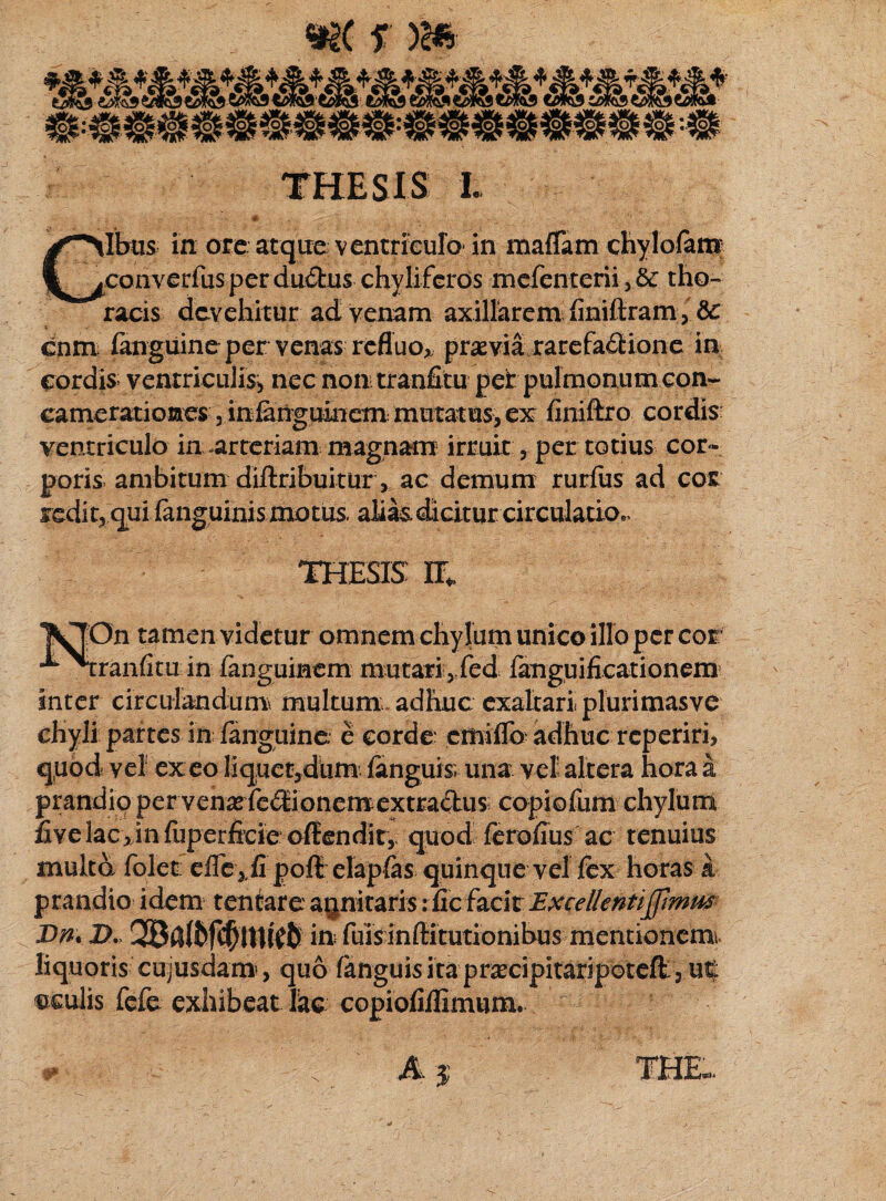 «K f )& THESIS L GIbiis in ore atque ventriculo- in maffiim chylofam eonverfus per du£his chylifcros mefenterii tho¬ racis devehitur ad venam axillarem flniftram, & cnm languine per venas refluo» praevia rarefa£tione in cordis ventriculis^ nec non tranfitu per pulmonum con¬ camerationes 3 inlanguinem mutatus, ex finiftro cordis: ventriculo in-arteriam magnam irruit 3 per totius cor¬ poris ambitum difiribuitur, ac demum rurfus ad cos sedit, qui {anguinis motus, alias, dicitur circulatio^ THESIS H* [On tamen videtur omnem chylum unico illo per cor •ranfituin fangumem mutari,,fed fanguificationem inter circulandum multum, adhuc exaltari pluri mas ve chyli partes in languine; e corde: emiflb adhuc reperirh quod vel exeo liquendum fanguisv una vel! altera hora a prandio per venasfe£iionemextraclus; copiofum chylum five lac>in fuperfeie offendit, quod ferofius ac tenuius multo (olet eflc ,.fi poff elapfas quinque vel fex horas k prandio idem tentare annitaris: fic facit Excellentijjimm Dn* D. in fuis inffitutionibus mentionem» liquoris cujusdam, quo fanguis ita praxipitariporeff > n% ©culis fefe exhibeat lac copiofiilimum. -