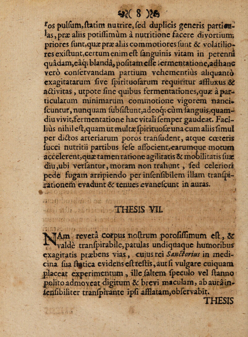 ros pulfum,ftatim nutrire, fed duplicis generis parrias- las,pras aliis potiffimum a nutritione facere divortium* priores funt,quxprx aliis commotiores funt 5c volatilio¬ res exiftunt,certum enim eft (anguinis vitam in peream quadam,e%> blanda, pofitamdle icrmentationeyadhane vero confervaadam partium vehementius aliquanto exagitatarum dive Ipirituoferum requiritur affiuxus 6e a&ivitas, utpote fine quibus fermentat!ones,qu# a par-* ticularum miaimaram commotione vigorem nanci» fcuncur, nunquam fubfiftaat,adeoq;cumTanguis,quam- diu vivit,fermentatione hac vitali femper gaudeat. Faci¬ lius nihil e^quamutmult^fpirimo&una-cumaliisfimul per di<5tos arteriarum poros trahfudent, atque ccetcris fucci nutritii partibus fefe a0pcient7carumqne moruni . accelerentyquas tamen ratione agilitatis & mobilitatis luas diti ,ubi verfantur,moram non trahunt, fed celeriori pede fugam arripiendo per infenfibilem illam traofpi- ^arionedi bvadunt &tenues evane&unt in auras. '^Am revera coipus ■noftrum porofiffimum eft , U “v^valde tranfpirabile,patulas undiquaque humoribus exagitatis praebens vias., cujusrcl SmBorius in medi¬ cina fua flgtica evidens cfti5eftis,aut fi vulgare cuiquam jilaceat «operimentumillc/altem ipeculo vel ftanno polito.admoveat digitum & brevi maculam, ab aura in- lenfibiliccr tranlpirante ipfi afflatamjebfervabir..