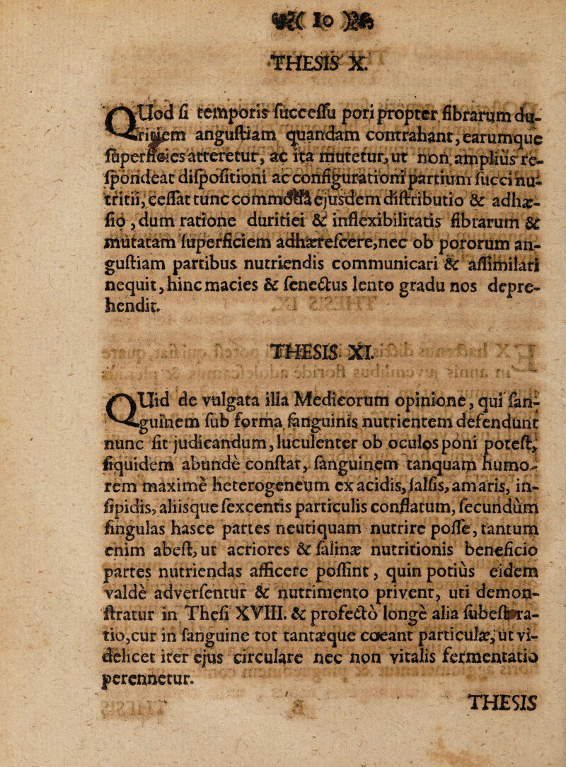 Obtffi temporis fucceffii pori proptcr fibrarum dii- 'rij^m ariguftiam quandam contrahant, earumque r^esatfreretuf, ai: ita mutetur, ut non.amplius re- OTPstS. Ipoti&ac ditpoiitioni atcbnfi^uratibniprtmni fiicdhai tritu, eeflat tunccc>inm:<^ejhsdcm(fifl:ributio & adh#- flo, dum ratione duritiei &i inflexibilitatis fibrarum ST niutatam luperficiem adhscrefcere,nec ob pororum an- guftiam partibus nutriendis communicari & affimilari nequit, hinc macies & (enemus lento gradu nos depre- •• i • . • X ■■ .jr V S tllid de vulgata illa Medicorum opmkrne, qui •gufiaem fub f<p trita fertguirifsnutriei)tem defenduric nunc iit judicandum vluculetiter ob oculos poni poteft, fiquidem abunde conftat, fanguinem tanquarp humo.* rem maxime Heterogeheum ex acidiSjialfis, amaris, ia- lipidis, aliisque fexcentis particulis conflatum, fecundum lingulas hasce partes neutiquam nutrire pofle, tantum enim abeft,ut acriores &'felhrce nutritionis beneficio partes nutriendas afficere poffint, quin potius eidem valde adverfentur 6c nutrimento privent, uti demon- 'ftratur in Thefi XVIII. & profefto longe alia liibeflpra- tio,cur in fanguine tot tanrgque coeant particula^ ut vi¬ delicet iter ejus circulare nec non vitalis fermentatio perennetur. .* :i ' :;',5■ THESIS