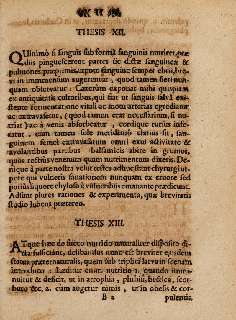 ot( H m THESIS xa. yVUinimo fi fanguis lub tortiva fangumis mitnret,pns pinguefccrent parces fic di&ae Sanguines Sc pulmones praeprimis,ucpote (inguine fetnpet ebrii,bro- vi in immmenfum augerentur % quod tamen fierinua- quam obicrvatur : Cseterutn exponat mihi quispiam cx antiquitatis cultoribus,qui fiat ut (anguis lalvsexi- -ftente fermentatione vitali ac motu arterias egrediatur ac extravafetur, (quodtamen erat neceflarium,fi nu¬ triat) ac a venis abiorbeatur , cordique rurfus infe¬ ratur , cum tamen fote meridiano darius fit, fan- guinem femet extiravafetum omni exui adivitate & avolantibus partibus balfamicis abire in grumos, quos rcttius venenum quam nutrimentum dixeris. De¬ nique a par ce noftra velut teftes adhuc ftant chyrurgi ut- potequi vulneris (anationem nunquam ex cruore ied potiusliquore chylofo e vulneribus emanante praedicunt. Adfunt plures rationes & experimenta, qu* brevitatis ftudio lubens prxtereo. THESIS XIII. if^tpehxc de ffeo hutritio aasurdieerdi^ofito di- fiiflSciant, delibandus nunc eft breviter ejusdem ftatus pmernaturalis, quem fub triplici larva in feenam introduco : Laeditur enim nutritio i., quando immi¬ nuitur & deficit, ut in atrophia , phthifi,he£Hca, fcor* buto &c, i. cum augetur nimis , utin obefis & cor-