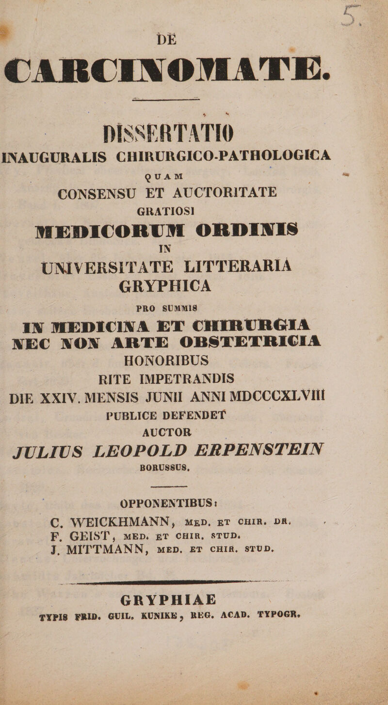 t)E CAJBCmOMATX]. DISSF.RTATIO INAUGURALIS CHIRURGICO-PATHOLOGICA 9 U A M CONSENSU ET AUCTORITATE GRATIOSI lffC:i»l€ORUin ORDIWIS IX UNIVERSITATE LITTERARIA GRYPHICA PRO SUMMIS lar BIEDICISTA ET CHIRIIRGUA AEC AON ARTE OBSTETRICIA HONORIBUS RITE IMPETRANDIS DIE XXIV. MENSIS JUNII ANNI MDCCCXLVIII PUBLICE DEFENDET AUCTOR JULIUS LEOPOLD ERPENSTEIN BORUSSUS. OPPONENTIBUS: C. WEICKHMANN, med. et chir. or, F. GEIST, MED* £T CHIR. STUD. J. MITTMANN, med. et chir. stud. GRYPHIAE TYPIS FRID. GUIL. KUMIKE, REG. ACAD. TYPOGR,