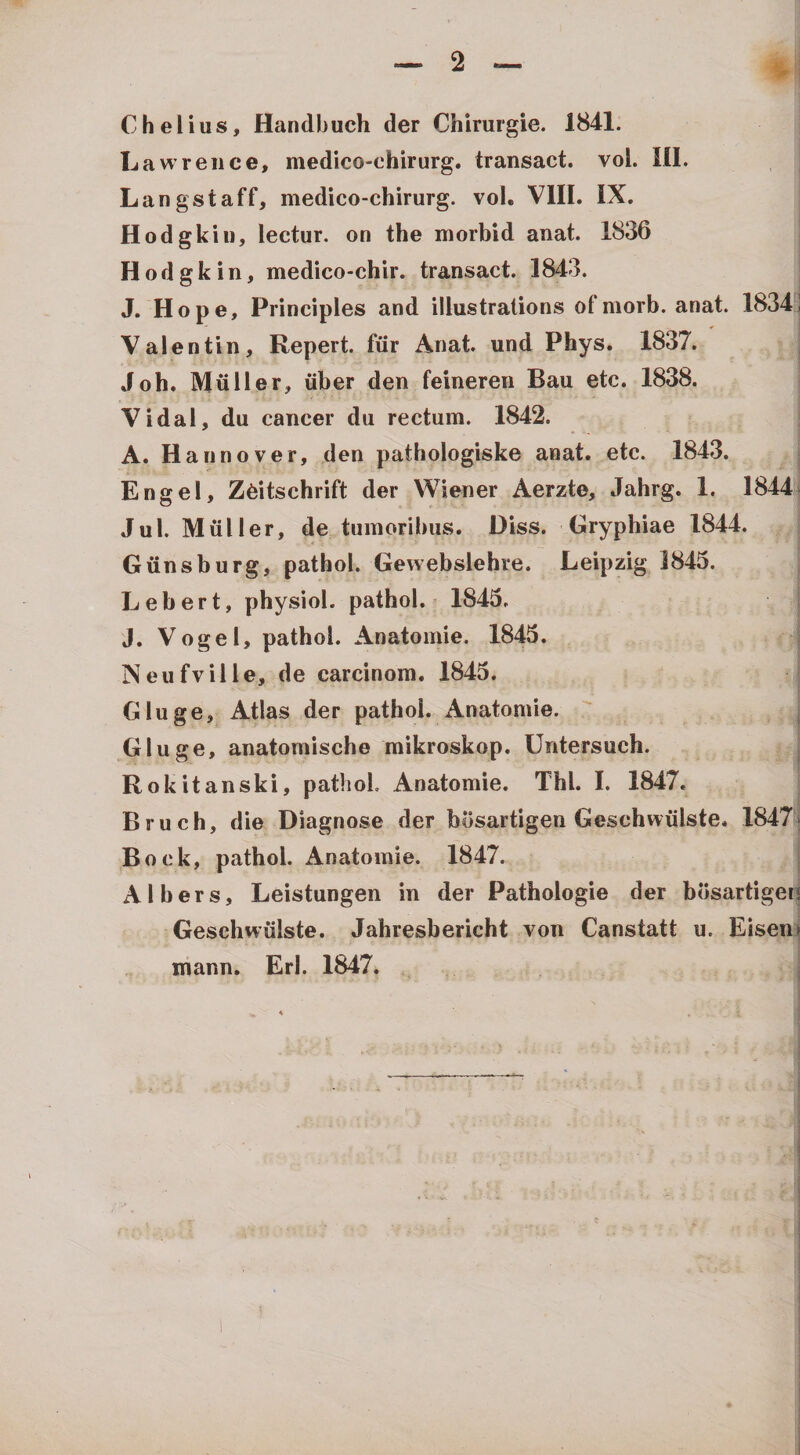 Chelius, Handbuch der Chirurgie. 1841. Lawreiice, medico-chirurg. transact. vol. 111. Langstaff, medico-chirurg. vol. Vlll. IX. Hodgkiii, lectur. on the morbid anat. 1836 Hodgkin, medico-chir. transact. 1843. J. Hope, Principies and illustrations ofmorb. anat. 1834*S Valentin, Repert. fiir Anat. und Phys. 1837. Joh. Mulier, iiber den feinereii Bau etc. 1838. Vidal, du cancer du rectum. 1842. A. Hannover, den pathologiske anat. etc. 1843. Engel, Z^itschrift der Wiener Aerzte, Jahrg. 1. 1844* Jul. Mulier, de tumoribus. Diss. Gryphiae 1844. Giinsburg, pathol. Gevvebslehre. Leipzig 1845. Lebert, physiol. pathol. - 1843. J. Vogel, pathol. Anatomie. 1843. Neufville, de carcinom. 1843. Gluge, Atlas der pathol. Anatomie. Gluge, anatomische mikroskop. Untersuch. Rokitanski, patiioL Anatomie. Thl. 1. 1847. Bruch, die Diagnose der bosartigen Geschwiilste. 1847i Bock, pathol. Anatomie. 1847. Albers, Leistungen in der Pathologie der bdsartigen Geschwiilste. Jahresbericht von Canstatt u. Eisen» mann. Eri. 1847.