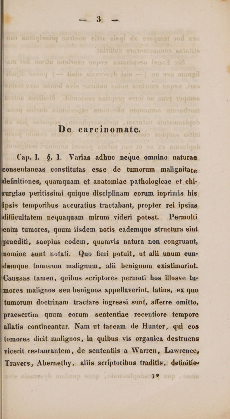 I' De carcinomate. Cap, I. §. 1. Varias adhuc neque omnino naturae consentaneas constitutas esse de tumorum malignitate definitiones, quamquam et anatomiae pathologicae et chi¬ rurgiae peritissinii quique disciplinam eorum inprinds his ipsis temporibus accuratius tractabant, propter rei ipsius difficultatem nequaquam mirum videri potest. Permulti «nim tumores, quum iisdem notis eademque structura sint praediti, saepius eodem, quamvis natura non congruant, nomine sunt notati. Quo fieri potuit, ut alii unum eun- •demque tumorum malignum, alii benignum existimarint. Caussas tamen, quibus scriptores permoti hos illosve tu¬ mores malignos seu benignos appellaverint, latius, ex quo tumorum doctrinam tractare ingressi sunt, afferre omitto, praesertim quum eorum sententiae recentiore tempore allatis contineantur. Nam ut taceam de Hunter, qui eos tomores dicit malignos, in quibus vis organica destruens vicerit restaurantem, de sententiis a Warren, Lawrence, Travers, Abernethy, aliis scriptoribus traditis, definitio- 1*