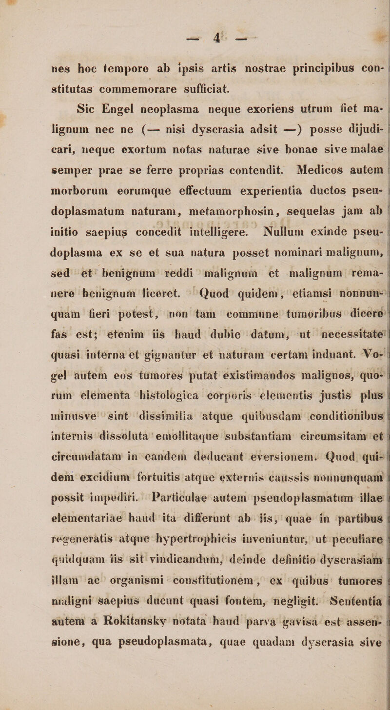 nes hoc tempore ab Ipsis artis nostrae principibus con¬ stitutas commemorare sufficiat. Sic Engel neoplasma neque exoriens utrum fiet ma¬ lignum nec ne (— nisi dyscrasia adsit —) posse dijudi¬ cari, neque exortum notas naturae sive bonae sive malae semper prae se ferre proprias contendit. Medicos autem morborum eorumque effectuum experientia ductos pseu- doplasinatum naturam, metaraorphosin, sequelas jam ab initio saepiu^ concedit intelligere. Nullum exinde pseu- doplasma ex se et sua natura posset nominari malignum, sed et benignum reddi malignum et malignum rema¬ nere benignum liceret. Quod quidem, etiamsi nonnun- quam fieri potest, non tam commune tumoribus dicere fas est; etenim iis haud dubie datum, ut necessitate quasi interna et gignantur et naturam certam induant. Vo- gel autem eos tumores putat existimandos malignos, quo¬ rum elementa histologica corporis elementis justis plus minusve sint dissimilia atque quibusdam conditionibus internis dissoluta emoUitaciue substantiam circumsitam et circumdatam in eandem deducant eversionem. Quod qui¬ dem excidium fortuitis atque externis caussis nonnunquam possit impediri. Particulae autem pseudoplasmatum illae elementariae haud ita differunt ab iis, quae in partibus regeneratis atque hypertrophicis inveniuntur, ut peculiare quidquam iis sit vindicandum, deinde definitio dyscrasiam illam ac organismi constitutionem, ex quibus tumores maligni saepius ducunt quasi fontem, negligit. Sententia autem a Rokitansky notata haud parva gavisa est assen¬ sione, qua pseudoplasmata, quae quadam dyscrasia sive 1