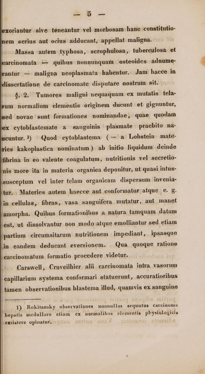 exoriantur sive teneantur vel morbosam hanc constitutio¬ nem serius aut ocius adducant, appellat maligna. Massa autem typhosa, scrophulosa, tuberculosa et tearcinomata — quibus nonnimquam osteoides adnume- fe*antur — maligna neoplasmata habentur. Jam hacce in dissertatione de carcinomate disputare nostrum sit. §. 2. Tumores maligni nequaquam ex mutatis tela- l^um normalium elementis originem ducunt et gignuntur, sed novae sunt formationes nominandae, quae quodam lex cytoblastemate a sanguinis plasmate praebito na¬ scuntur. Quod cytoblastema ( a Lobstein mate¬ ries kakoplastica nominatum) ab initio liquidum deinde iibrina in eo valente coagulatum, nutritionis vel secretio¬ nis more ita in materia organica deponitur, ut quasi intus- ,susceptum vel inter telam organicam dispersum invenia¬ tur. Materies autem baecce aut conformatur atque e. g. In cellulas, fibras, vasa sanguifera mutatur, aut manet amorpha. Quibus formationibus a natura tamquam datum est, ut dissolvantur non modo atque emolliantur sed etiam partium circumsitarum nutritionem impediant, ipsasque ,in eandem deducant eversionem. Qua quoque ratione carcinomatum formatio procedere videtur. Carswell, Cruveilhier alii carcinomata intra vasorum capillarium systema conformari statuerunt, accuratioribus tamen observationibus blastema illud, quamvis ex sanguine 1) Rokitansky ohservalioues uouauUas sequiitus carcinoma hepalis medullare eliam ex uormalibas elementi» physiologici» exsistere opinatur.