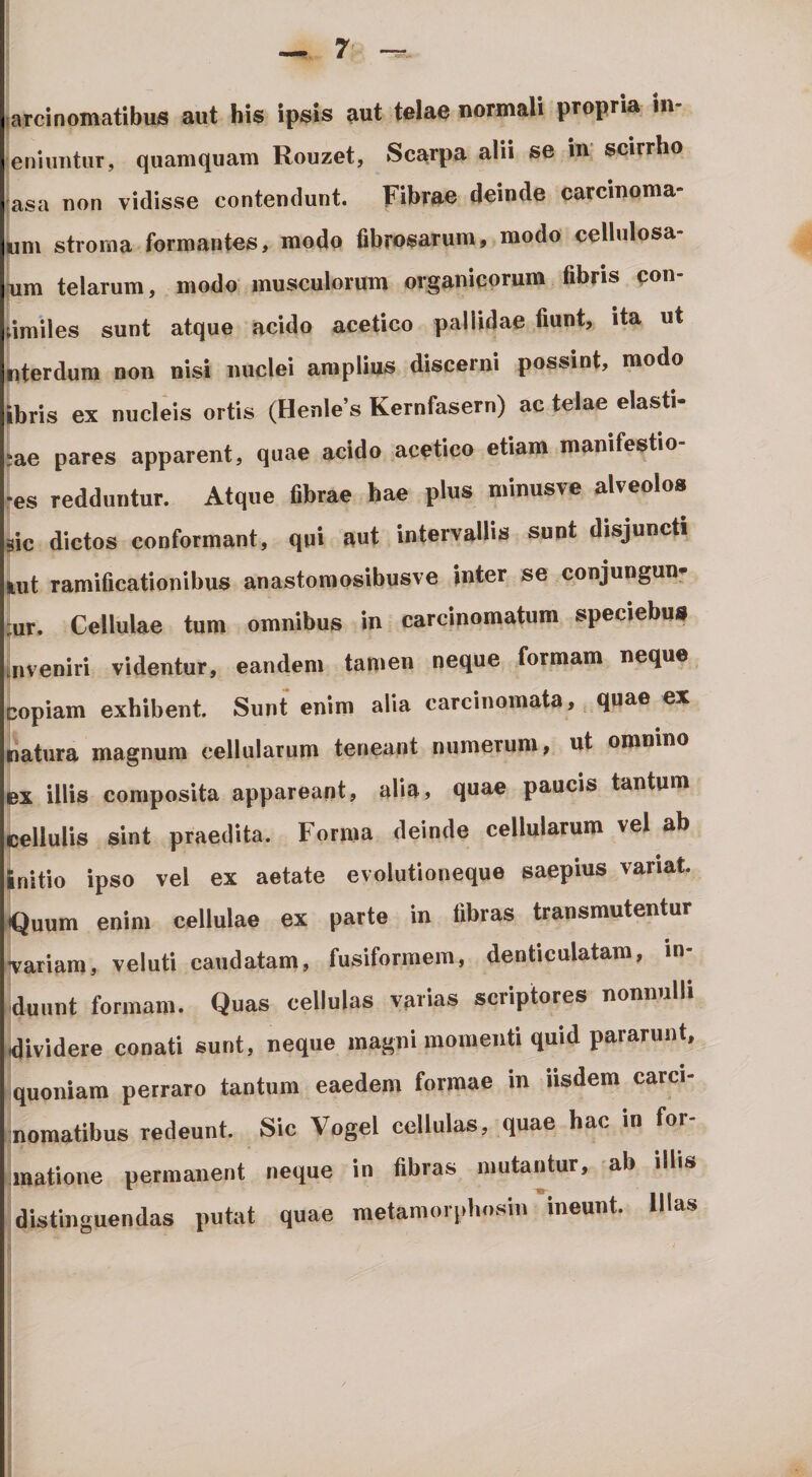 —7'- jarcinornatibus aut his ipsis aut telae normali propria in- eniimtur, quamquam Rouzet, Scarpa alii se in’ scirrho jasa non vidisse contendunt. Fibrae deinde carcinoma- Lm stroma formantes, modo fibrosarum, modo cellnlosa- (um telarum, modo musculorum organicorum fibris pon- umiles sunt atque acido acetico pallidae fiunt, ita ut «terdum non nisi nuclei amplius discerni possint, modo Ibris ex nucleis ortis (Henles Kernfasern) ac telae elasti- jae pares apparent, quae acido acetico etiam manifestio- •es redduntur. Atque fibrae hae plus minusve alveolos ^ic dictos conformant, qui aut intervallis sunt disjuncti fcut ramificationibus anastomosibusve inter se conjungun* ;ur. Cellulae tum omnibus in carcinomatum speciebus mveniri videntur, eandem tamen neque formam neque copiam exhibent. Sunt enim alia carcinomata, quae ex patura magnum cellularum teneant numerum, ut omnino ex illis composita appareant, alia, quae paucis tantum $jellulis sint praedita. Forma deinde cellularum vel ab Initio ipso vel ex aetate evolutioneque saepius variat. «Quum enim cellulae ex parte in fibras transmutentur ^ariam, veluti caudatam, fusiformem, denticulatam, in¬ duunt formam. Quas cellulas varias scriptores nonnulli |4ividere conati sunt, neque magni momenti quid pararunt, quoniam perraro tantum eaedem formae in iisdem carci- inomatibus redeunt. Sic Vogel cellulas, quae hac in for- jmatione permanent neque in fibras mutantur, ab illis I distinguendas putat quae metamorphosin ineunt. lUas