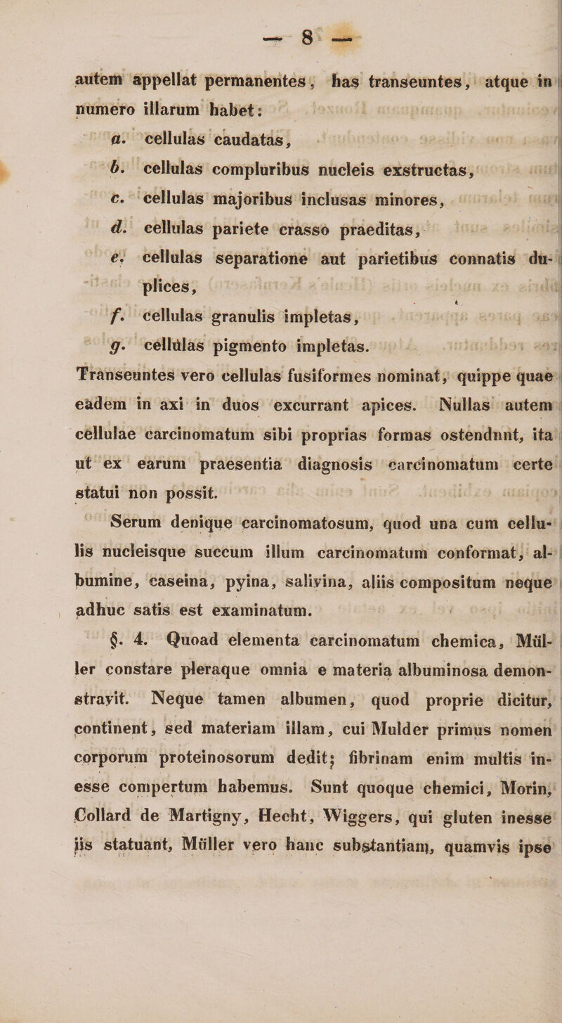 autem appellat permanentes, has transeuntes, atque in I numero illarum habet: cellulas caudatas, b, cellulas compluribus nucleis exstructas, c, cellulas majoribus inclusas minores, d, cellulas pariete crasso praeditas, e, cellulas separatione aut parietibus connatis du- I plices, * f, cellulas granulis impletas, g» celldlas pigmento impletas. Transeuntes vero cellulas fusiformes nominat, quippe quae ; eadem in axi in duos excurrant apices. Nullas autem cellulae carcinomatum sibi proprias formas ostendunt, ita ut ex earum praesentia diagnosis carcinomatum certe statui non possit. Serum denique carcinomatosum, quod una cum cellu¬ lis nucleisque succum illum carcinomatum conformat, al¬ bumine, caseina, pyina, salivina, aliis compositum neque , adhuc satis est examinatum. §. 4. Quoad elementa carcinomatum chemica. Mul¬ ier constare pleraque omnia e materia albuminosa demon- strayit. Neque tamen albumen, quod proprie dicitur, continent, sed materiam illam, cui Mulder primus nomen corporum proteinosorum deditj fibrinam enim multis in- esse compertum habemus. Sunt quoque chemici, Morin, Gollard de Martigny, Hecht, Wiggers, qui gluten inesse iis statuant. Mulier vero hanc substantian), quamvis ipse