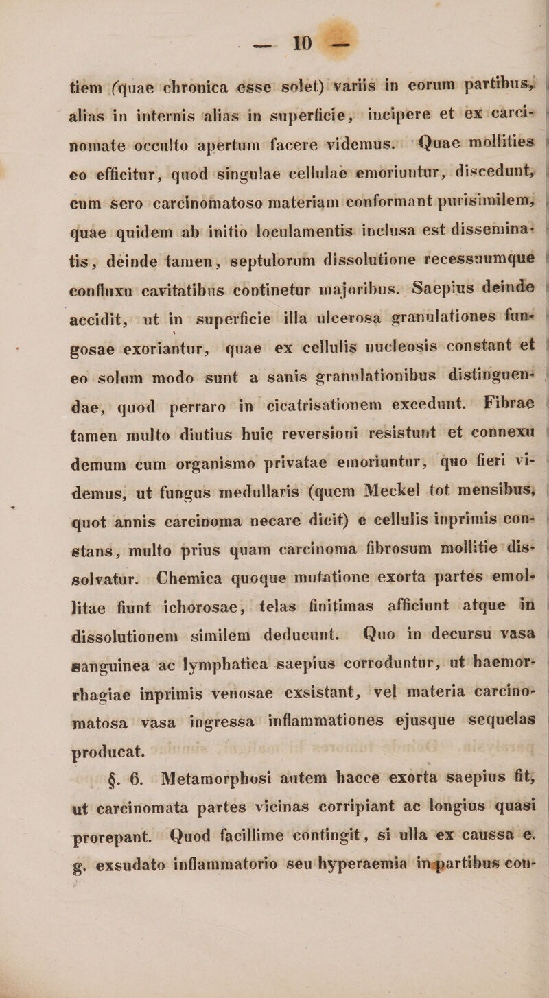 tiem fquae chronica esse solet) variis in eorum partibus,, alias in internis alias in superficie, incipere et ex carci¬ nomate occulto apertum facere videmus. Quae mollities eo efficitur, quod singulae cellulae emoriuntur, discedunt, cum sero carcinomatoso materiam conformant purisimilem, quae quidem ab initio loculamentis inclusa est dissemina? tis, deinde tamen, septulorum dissolutione recessuumque confluxu cavitatibus continetur majoribus. Saepius deinde accidit, ut in superficie illa ulcerosa granulationes fun- gosae exoriantur, quae ex cellulis nucleosis constant et eo solum modo sunt a sanis granulationibus distinguens dae, quod perraro in cicatrisationem excedunt. Fibrae tamen multo diutius huic reversioni resistunt et connexu demum cum organismo privatae emoriuntur, quo fieri vi¬ demus, ut fungus medullaris (quem Meckel tot mensibus, quot annis carcinoma necare dicit) e cellulis inprimis con¬ stans, multo prius quam carcinoma fibrosum mollitie dis¬ solvatur. Chemica quoque mutntione exorta partes emol¬ litae fiunt ichorosae, telas finitimas afficiunt atque in dissolutionem similem deducunt. Quo in decursu vasa sanguinea ac lymphatica saepius corroduntur, ut haemor¬ rhagiae inprimis venosae exsistant, vel materia carcino- matosa vasa ingressa inflammationes ejusque sequelas producat. §. 6. Metamorphosi autem hacce exorta saepius fit, ut carcinomata partes vicinas corripiant ac longius quasi prorepant. Quod facillime contingit, si ulla ex caussa e. g. exsudato inflammatorio seu hyperaemia in^artibus con-