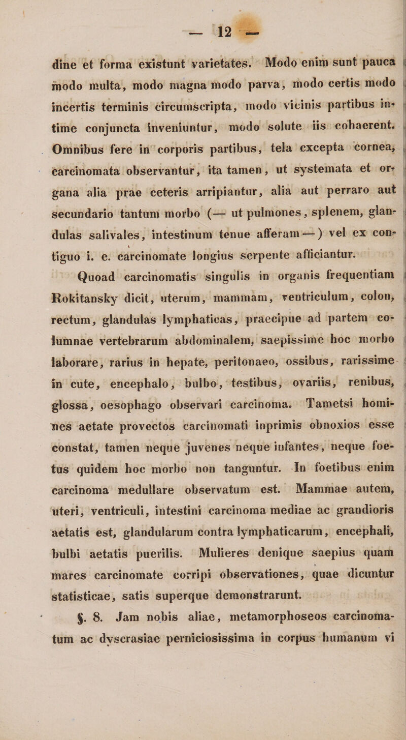 dine et forma existunt varietates. Modo enim sunt pauca inodo multa, modo magna modo parva, modo certis modo incertis terminis circumscripta, modo vicinis partibus in^ time conjuncta Inveniuntur, modo solute iis cohaerent. Omnibus fere in corporis partibus, tela excepta cornea, carcinomata observantur, ita tamen, ut systemata et or? gana alia prae ceteris arripiantur, alia aut perraro aut secundario tantum morbo (— ut pulmones, splenem, glan^ dulas sallvales, intestinum tenue afteram —) vel ex con?* tiguo i. e. carcinomate longius serpente afficiantur. Quoad carcinomatis singulis in organis frequentiam Rokitansky dicit, uterum, mammam, ventriculum, colon, rectum, glandulas lymphaticas, praecipue ad partem co¬ lumnae vertebrarum abdominalem, saepissime hoc morbo laborare, rarius in hepate, peritonaeo, ossibus, rarissime in cute, encephalo, bulbo, testibus, ovariis, renibus, glossa, oesophago observari carcinoma. Tametsi homi¬ nes aetate provectos carcinomati inprimis obnoxios esse constat, tamen neque juvenes neque infantes, neque foe¬ tus quidem hoc morbo non tanguntur. In foetibus enim carcinoma medullare observatum est. Mammae autem, uteri, ventriculi, intestini carcinoma mediae ac grandioris aetatis est, glandularum contra lymphaticarum, encephali, bulbi aetatis puerilis. Mulieres denique saepius quam mares carcinomate corripi observationes, quae dicuntur statisticae, satis superque demonstrarunt. §. 8. Jam nobis aliae, metamorphoseos carcinoma¬