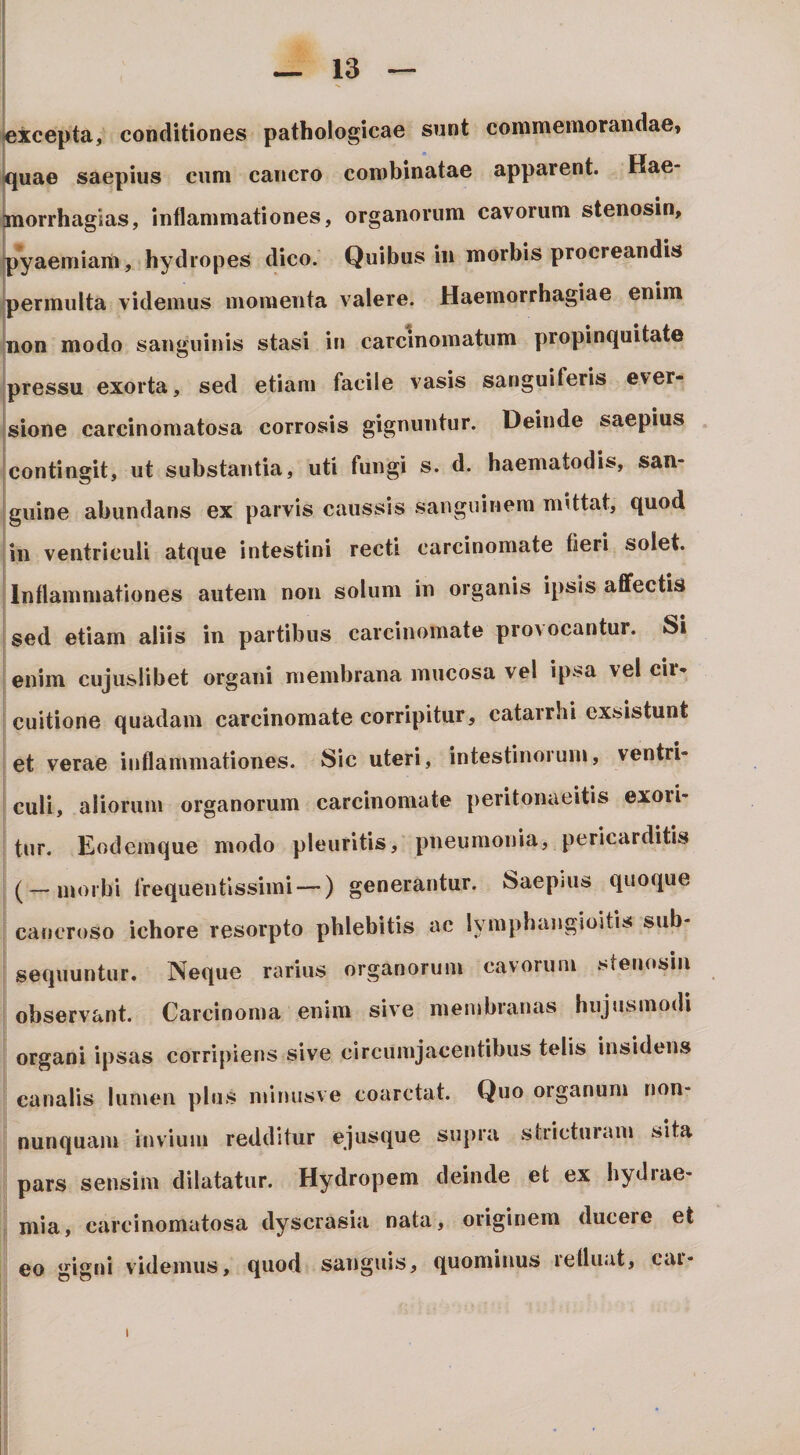 texcepta, conditiones pathologicae sunt commemorandae» iquae saepius cum cancro combinatae apparent. Hae- jnorrhagias, inflammationes, organorum cavorum stenosin, ipyaeniiam, hydropes dico. Quibus in morbis procreandis permulta videmus momenta valere. Haemorrhagiae enim non modo sanguinis stasi in carcinomatum propinquitate pressu exorta, sed etiam facile vasis sanguiferis ever¬ sione carcinomatosa corrosis gignuntur. Deinde saepius . contingit, ut substantia, uti fungi s. d. haematodis, san¬ guine abundans ex parvis caussis sanguinem mittat, quod in ventriculi atque intestini recti carcinomate fieri solet. Inflammationes autem non solum in organis ipsis aflfectis sed etiam aliis in partibus carcinomate provocantur. Si enim cujuslibet organi membrana mucosa vel ipsa vel cir¬ cuitione quadam carcinomate corripitur, catarrhi exsistunt et verae inflammationes. Sic uteri, intestinorum, ventri¬ culi, aliorum organorum carcinomate peritonaeitis exoii- tur. Eodeinque modo pleuritis, pneumonia, pericarditis (-morbi frequentissimi —) generantur. Saepius quoque I caneroso ichore resorpto phlebitis ac lymphangioitis sub- I sequuntur. Neque rarius organorum cavorum sten(»sm observant. Carcinoma enim sive membranas hujusmodi organi ipsas corripiens sive circumjacentibus telis insidens canalis lumen plus ininusve coarctat. Quo organum non- nunquam invium redditur ejusque supra stricturam sita pars sensim dilatatur. Hydropem deinde et ex hydiae- mia, carcinomatosa dyscrasia nata, originem ducere et eo gigni videmus, quod sanguis, quominus refluat, car- I