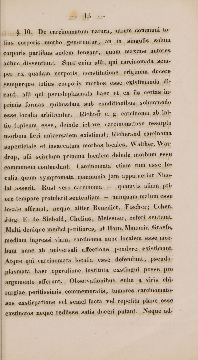 §. 10. De carcinomatum natura, utrum communi to¬ tius corporis morbo generentur, an in singulis solunij corporis partibus sedem teneant, quam maxime autores adhuc dissentiunt. Sunt enim alii, qui carcinomata sem- per ex quadam corporis constitutione originem ducere semperque totius corporis morbos esse existimanda di¬ cant, alii qui pseudoplasmata haec et ex iis certas in- primis formas quibusdam sub conditionibus solummodo esse localia arbitrentur. Richter e. g. carcinoma ab ini¬ tio topicum esse, deinde ichore carcinomatoso resoipto morbum fieri universalem existimat; Richerand carcinoma superficiale et insaccatum morbos locales, Walther, War- drop, alii scirrhum primum localem deinde morbum esse communem contendunt. Carcinomata etiam tum esse lo¬ calia quum symptomata communia jam apparuerint INico- lai asserit. Rust vero carcinoma — quanu is aliam pri¬ ore tempore protulerit sententiam — nunquam malum esse locale affirmat, neque aliter Benedict, Fischer; Cohen, Jbrg, E. de Slebold, Chelius, Meissner, ceteri sentiunt. Multi denique medici peritiores, ut Horn, Maunoir, Rraefe, mediam ingressi viam, carcinoma nunc localem esse mor¬ bum nunc ab universali affectione pendere existimant. Atque qui carcinomata localia esse defendunt, pseudo¬ plasmata haec operatione instituta exstingui posse pro argumento afferunt. Observationibus enim a \iiis chi¬ rurgiae peritissimis commemoratis, tumores carciuomato- sos exstirpatione vel semel facta vel repetita plane esse exstinctos neque rediisse satis doceri putant. Neque ad-