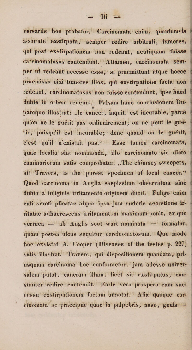 Versariis hoc probatur, (^arcinomata eiiiiii, quantumvis i accurate exstirpata, semper redire arbitrati, tumores^ * qui post exstirpationem non redeant, neutiqiiam fuisse i carcinomatosos contendunt. Attamen, carcinomata sem- ' per ut redeant necesse esse, si praemittunt atque hocce i praemisso nixi tumores illos, qui exstirpatione facta non ^ redeant, carcinomatosos non fuisse contendunt, ipse haud dubie in orbem redeunt. Falsam hanc conclusionem Du- i pareque illustrat: „ie cancer, inquit, est incurable, parce t qu’on ne le guerit pas ordinairement; on ne peut le gUe^ • rir, puisqu’il est incurable; donc quand on le guerit&gt; ' c’est qu’il n’existait pas.“ Esse tamen carcinomata^ ; quae localia sint nominanda, illo carcinomate sic dicto ! caminarlorum satis comprobatur. „The chimney sweepers, , ait Travers, is the purest specimen of local cancer.*' ' Quod carcinoma in Anglia saepissime observatum sine l dubio a fuliginis irritamento originem ducit. Fuligo enim ; cuti scroti plicatae atque ipsa jam sudoris secretione ir» * ritatae adhaerescens irritamentum maximum ponit, ex quo ] verruca — ab Anglis soot-vvart nominata — formatur, ' quam postea ulcus sequitur carcinomatosum. Quo modo hoc exsistat A. Cooper (l)iseases of the testes p. 227) j satis illustrat. Travers, qui dispositionem quandam, pri- ’ usquam carcinoma hoc conformetur, jam adesse univer- I salem putat, cancrum illum, licet sit exstirpatus, con- ■ stanter redire contendit. Earle vero prospero cum suc¬ cessu exstirpationem factam annotat. Alia quoque car- * cinomata ac praecipue quae in palpebris, naso, genis —