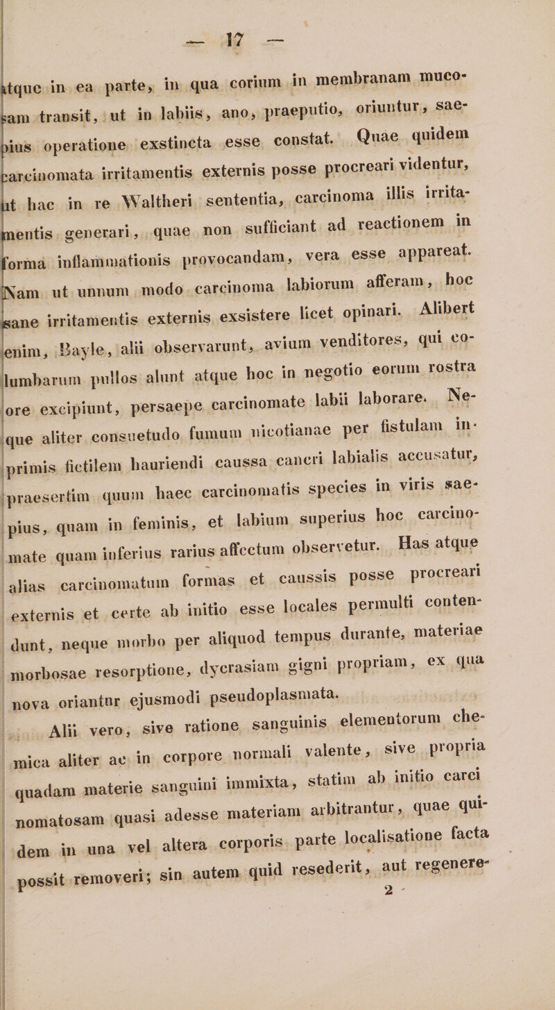 ktquc in ea parte, in qua corium in membranam muco- pam transit, ut in labiis, ano, praeputio, oriuntur, sae- [lius operatione exstincta esse constat. Quae quidei pareinomata irritamentis externis posse procreari videntur, jit bac in re Waltheri sententia, carcinoma illis irrita¬ mentis generari, quae non sufficiant ad reactionem m Urna inflammationis provocandam, vera esse appareat. Kam ut uniium modo carcinoma labiorum afferam, hoe lane irritamentis externis exsistere licet opinari. Abbert mim, Bayle, alii observarunt, avium venditores, qui co- umbarurn pullos alunt atque hoc in negotio eorum rostra ire excipiunt, persaepe carcinomate labii laborare. Ne- }ue aliter consuetudo fumum iiicotianae per fistulam in- primis fictilem hauriendi caussa cancri labialis accusatur, praesertim quum haec carcinomatis species in viris sae¬ pius, quam in feminis, et labium superius hoc carcino¬ mate quam inferius rarius affectum observetur. Has atque alias carcinomatum formas et caussis posse ptocre- externis et certe ab initio esse locales permulti conten¬ dunt, neque morbo per aliquod tempus durante, materiae morbo.sae resorptione, dycrasiam gigni piopiiam, ex i nova oriantnr ejusmodi pseudoplasniata. Alii vero, sive ratione sanguinis elementorum che- mica aliter ac in corpore normali valente, sive piopria quadam materie sanguini immixta, statim ab initio carci nomatosam quasi adesse materiam arbitrantur, quae qui¬ dem in una vel altera corporis parte localisatione facta possit removeri; sin autem quid resederit, aut regenere-