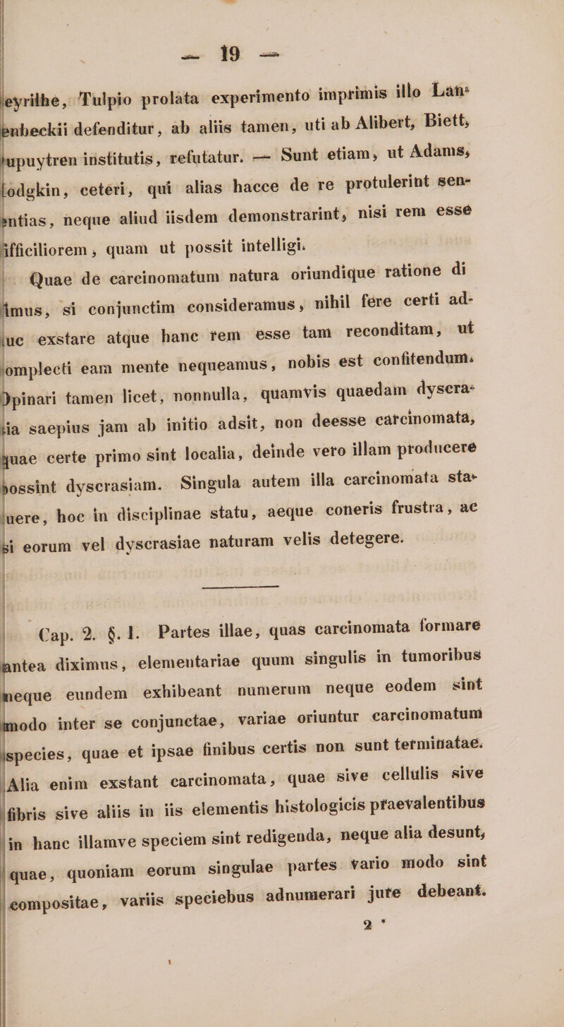 :eyiUhe, Tulpio prolata experimento imprimis illo Lati* enlieckii defenditur, ab aliis tamen, uti ab Alibert, Biett, lupuytren institutis, refutatur. — Sunt etiam, ut Adams, [odgkin, ceteri, qui alias hacce de re protulerint sen- sntias, neque aliud iisdem demonstrarint, nisi rem esse ifliciliorem i quam ut possit intelligi. Quae de carcinomatum natura oriundique ratione di tmns, si conpinctim consideramus, nihil fere certi ad tuc exstare atque hanc rem esse tam reconditam, ut lomplecti eam mente nequeamus, nobis est confitendum, ijpinari tamen licet, nonnulla, quamvis quaedam dyscra* lia saepius jam ab initio adsit, non deesse carcinomata, juae certe primo sint localia, deinde vero illam producere .ossint dyscrasiam. Singula autem illa carcinomata sta* uere, hoc in disciplinae statu, aeque conerls frustra, ac ei eorum vel dyscrasiae naturam velis detegere. Cap. 2. §. 1. Partes illae, quas carcinomata formare antea diximus, elementariae quum singulis in tumoribus neque eundem exhibeant numerum neque eodem sint iBiodo inter se conjunctae, variae oriuntur carcinomatum iispecies, quae et ipsae finibus certis non sunt terminatae. Alia enim exstant carcinomata, quae sive cellulis sive fibris sive aliis in iis elementis histologicis praevalentibus in hanc illamve speciem sint redigenda, neque alia desunt, quae, quoniam eorum singulae partes Vario modo sint compositae, variis speciebus adnumerari jure debeant. 2-