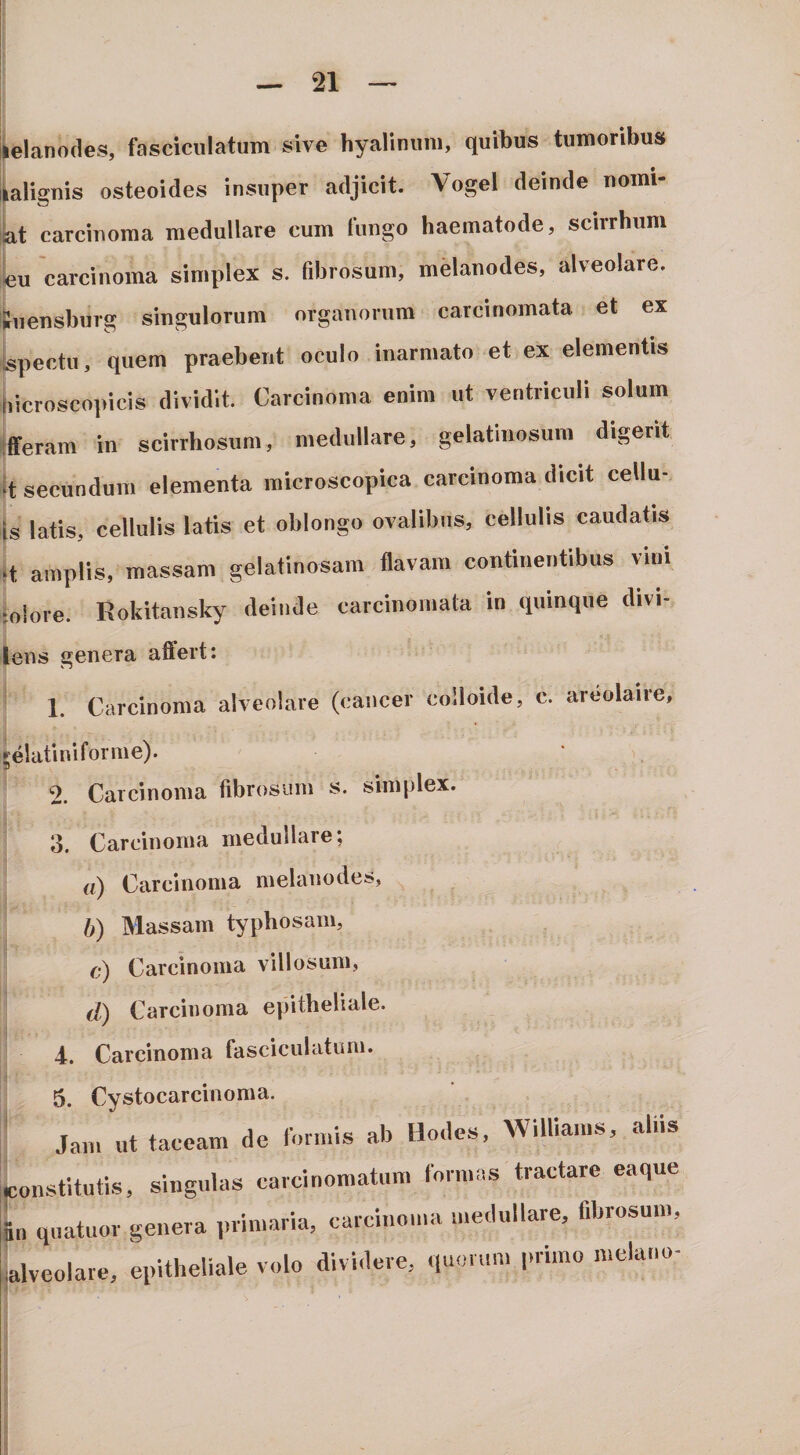 [elanodes, fasciculatum sive hyalinum, quibus tumoribus ialignis osteoides insuper adjicit. Vogel deinde nomi- iLt carcinoma medullare cum fungo haematode, scirrhum «u carcinoma simplex s. fibrosum, melanodes, alveolare, iiiensbiirg singulorum organorum carcinomata et ex spectu, quem praebent oculo inarmato et ex elementis bicroscopicis dividit. Carcinoma enim ut ventriculi solum ifferam in scirrhosum, medullare, gelatinosum digerit k secundum elementa inicroscopica carcinoma dicit cellu- is latis, cellulis latis et oblongo ovalibus, cellulis caudatis q amplis, massam gelatinosam flavam continentibus vini rolore. Rokitansky deinde carcinomata in quinque divi- ms genera aflert: 1. Carcinoma alveolare (cancer colloide, c. areolaire, slatiniforme). 2. Carcinoma fibrosum s. simplex. d. Carcinoma medullare; a) Carcinoma melanodes, b) Massam typbosam, c) Carcinoma villosum, d) Carcinoma epitheliale. 4. Carcinoma fasciculatum. 5. Cystocarcinoma. Ja,u ut taceam de lor.nis ab Hodes, WilUams, aliis onstitutis, singulas carcinomatum ronnas tractare eaque a quatuor genera ,.vimaria, carcinoma medullare, fibrosum, Iveolare, epitheliale volo dividere, quorum primo melano-