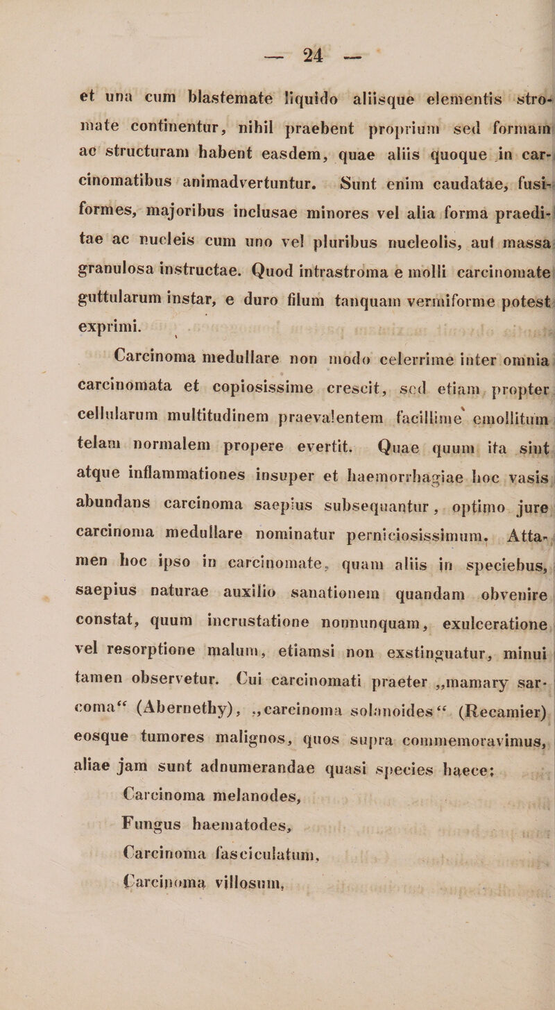 et una cum blastemate liquido aliisque elementis stro¬ mate continentur, nihil praebent proprium sed formam ac structuram habent easdem, quae aliis quoque in car¬ cinomatibus animadvertuntur. Sunt enim caudatae, fusi¬ formes, majoribus inclusae minores vel alia forma praedi¬ tae ac nucleis cum uno vel pluribus nucleolis, aul massa granulosa instructae. Quod intrastroma e molli carcinomate guttularum instar, e duro filum tanquam vermiforme potest exprimi. Carcinoma medullare non modo celerrime inter omnia carcinomata et copiosissime crescit, sed etiam propter cellularum multitudinem praevalentem facillime emollitum telam normalem propere evertit. Quae quum ita sint atque inflammationes insuper et haemorrhagiae hoc vasis abundans carcinoma saepius subsequantur, optimo jure carcinoma medullare nominatur perniciosissimum. Atta¬ men hoc ipso in carcinomate, quam aliis jri speciebus, saepius naturae auxilio sanationem quandam obvenire constat, quum incrustatione nonniinquam, exulceratione vel resorptione malum, etiamsi non exstinguatur, minui tamen observetur. Cui carcinomati praeter „inamary sar- corna^^ (Abernethy), ,,carcinoma solanoides(Recamier) eosque tumores malignos, quos supra commemoravimus, aliae jam sunt adnumerandae quasi spmcies haeee; Carcinoma melanodes, Fungus haeinatodes. Carcinoma fasciculatum. Carcinoma villosum,