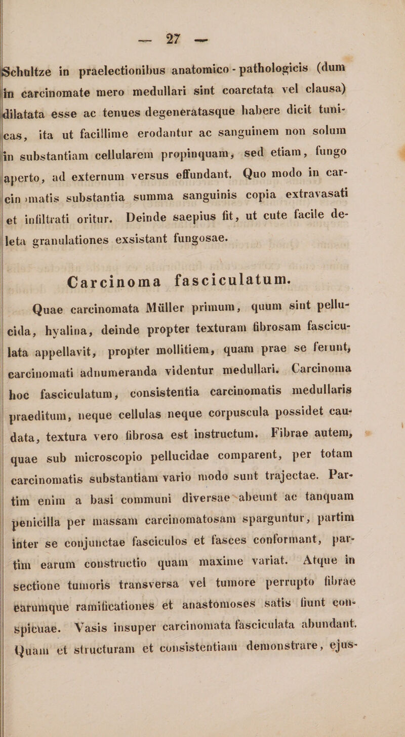 {Schaltze in praelectionibus anatomico - pathologicis (dum iiti carcinomate mero medullari sint coarctata vel clausa) idilatata esse ac tenues degeneratasque habere dicit timi- icas, ita ut facillime erodantur ac sanguinem non solum jin substantiam cellularem propinquamj sed etiam, fungo i aperto, ad externum versus effundant. Quo modo in car- cin )matis substantia summa sanguinis copia extravasati et inliltrati oritur. Deinde saepius fit, ut cute lacile de¬ leta granulationes exsistant lungosae. Carcinoma fasciculatum. Quae carcinomata Mulier primum, quum sint pellu¬ cida, hyalina, deinde propter texturam fibrosam fascicu¬ lata appellavit, propter mollitiem, quam prae se ferunt, carcinomati adnumeranda videntur medullari. Carcinoma hoc fasciculatum, consistentia carcinomatis medullaris praeditum, neque cellulas neque corpuscula possidet cau¬ data, textura vero fibrosa est instructum. Fibrae autem, quae sub microscopio pellucidae comparent, per totam carcinomatis substantiam vano modo sunt trajectae. Par- tim enim a basi communi diversae'^abeunt ac tanquam penicilla per massam carcinomatosam sparguntur, partim inter se conjunctae fasciculos et fasces conformant, par¬ tim earum constructio quam maxime vaiiat. Atque in sectione tumoris transversa vel tumore perrupto fibrae earumque ramificationes et anastomoses satis fiunt cou- ' spicuae. Vasis insuper carcinomata lasciculata abundant. Quam et structuram et consistentiam demonstrare, ejus-