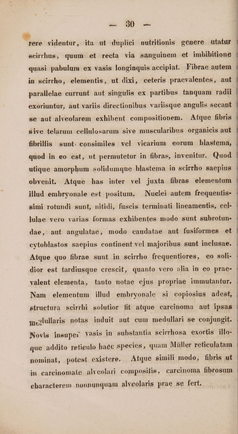 i^ere videiitui*, itu ut fhijjlici nutntionis genure utatui* ecinlius, quum et recta via sanguinem et imbibitione quasi pabulum ex vasis longinquis accipiat. Fibrae autem in scirrho, elementis, ut dixi, ceteris praevalentes, aut parallelae currunt aut singulis ex partibus tanquam radii exoriuntur, aut variis directionibus variisque angulis secant se aut alveolarem exhibent compositionem. Atque fibris sive telarum cellulosarum sive muscularibus organicis aut fibrillis sunt' consimiles vel vicarium eorum blastema^ quod in eo est, ut permutetur in fibras, invenitur. Quod utique amorphum solidumqtie blastema in scirrho saepius obvenit. Atque has inter vel juxta fibras elementum illud embryonale est positum. Nuclei autem frequentis- simi rotundi sunt, nitidi, fuscis terminati lineamentis, cel¬ lulae vero varias formas exhibentes modo sunt subrotun¬ dae, aut angulatae, modo caudatae aut fusiformes et | cytoblastos saepius continent vel majoribus sunt inclusae. Atque quo fibrae sunt in scirrho frequentiores, eo soli- ' dior est tardiusque crescit, quanto vero alia in eo prae¬ valent elementa, tanto notae ejus propriae immutantur. Nam elementum illud embryonale si copiosius adest, structura scirrhi solutior fit atque carcinoma aut ipsas i jjj^;diillaris notas induit aut cum medullari se conjungit. Novis insnpef vasis in substantia scirrhosa exortis illo- que addito reticido haec species, ipiaiii Miiller reticulatam nominat, potest existeve. Atque simili modo, fibris ut in carcinomate ab eolari coinpositis, caicinoma fibrosum characterem uonnunquam alveolaris prae se fert.