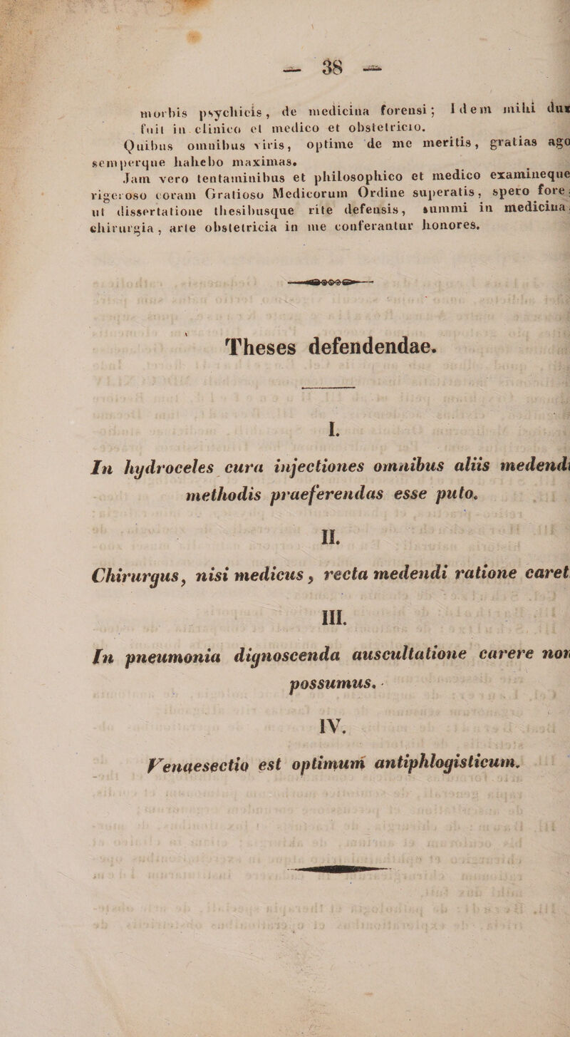 moilus psychicis, de inecliciiia foreusi; Idem mihi dii* fuit iii clinico et medico et obsteliicio. Quibus oumibiis viris, optime de me meritis, gratias ago SCIVIperque liahebo maximas. Jam vero tentaminibus et philosophico et medico exainiiieque rigc! oso coram Gratioso Medicorum Ordine superatis, spero foie: iil dissertatione lliesibusque rite defensis, summi in mediciua; chirurgia , arte obstetricia in me conferantur honores. Theses defendendae. I. In hydroceles eura injectiones omnibus aliis medendi methodis pt^aeferendas esse puto^ II. Chirurgus, nisi medicus, recta medendi ratione caret IIL Iti pneumonia dignoscenda auscultatione carere noh possumus. IV. Venaesectio est optimum antiphlogisticutm £? i 's i; h