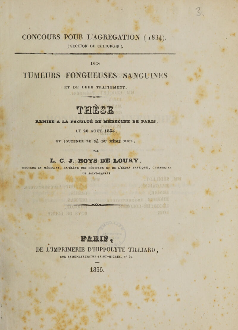 CONCOURS POUR L’AGRÉGATION ( 1834). ( SECTION DE CHIRURGIE ). DES TUMEURS FONGUEUSES SANGUINES < ET DE LEUR TRAITEMENT. MME REMISE A LA FACULTÉ SE MÉDECINE SE PARIS , LE 20 AOUT 1&amp;5S, ET SOUTENUE UE 24 DU MÊME MOIS , PAR la. C. J. BOTS DE laOURY, DOCTEOR ER MÉDECINS , EX-ÉLEYE DES HÔPITAUX ET DE l’ÉCOLB PRATIQUE, CHIRURGIEN . DE SAINT-LAZARE. MSH « JOE I/IIMPRIMERIE D’HIPPOLYTE T1LUARD, RUE SAIHT-HYACINTHE SAINT-MICHEL, N° 3o. 1835.