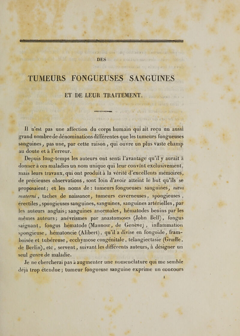 DES TUMEURS FONGUEUSES SANGUINES ET DE LEUR TRAITEMENT. Il n’est pas une affection du corps humain qui ait reçu un aussi grand nombre de dénominations différentes que les tumeurs fongueuses sanguines, pas une, par cette raison , qui ouvre un plus vaste champ au doute et à Ferreur. Depuis long-temps les auteurs ont senti l’avantage qu’il y aurait à donnera ces maladies un noin unique qui leur convînt exclusivement, mais leurs travaux, qui ont produit à la vérité d’excellents mémoires, de précieuses observations, sont loin d’avoir atteint le but qu’ils se proposaient; et les noms de: tumeurs fongueuses sanguines, nœvi materni, taches de naissance, tumeurs caverneuses, spongieuses, érectiles , spongieuses sanguines, sanguines, sanguines artérielles, par les auteurs anglais ; sanguines anormales, hématodes bénins par les mêmes auteurs ; anévrismes par anastomoses (John Bell), fongus saignant, fongus hématode (Maunoir, de Genève), inflammation spongieuse , hématoncie (Alibert), qu’il a divise en fongoïde, fram- boisée et tubéreuse, ecchymose congénitale, telangiectasie (Grœffe, de Berlin), etc, servent, suivant les différents auteurs, à désigner un seul genre de maladie. Je ne chercherai pas à augmenter une nomenclature qui me semble déjà trop étendue; tumeur fongueuse sanguine exprime un concours