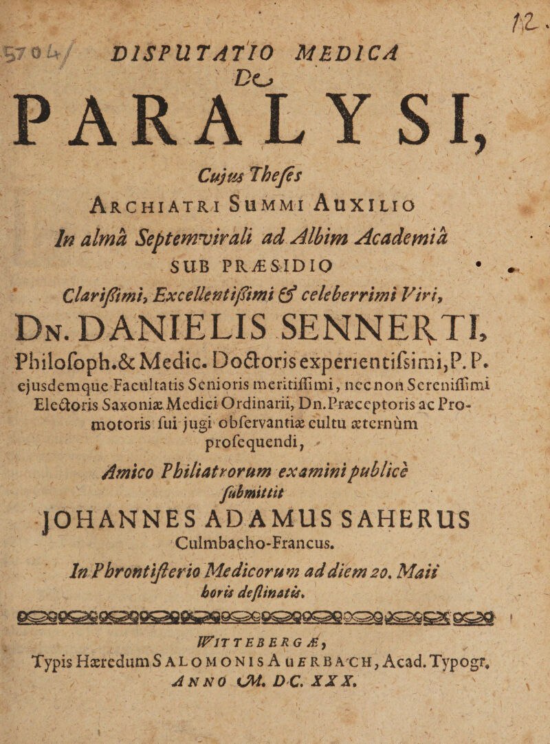 Jib n EA rs ya 4 Á p es : Za ^ d 5rob/- DISP u T4 di MEDI CA. Qin Thes x Wr ARCHIATRI SuMMI AuXILIO ds almà Septenrvir ali ad Albim. Academia. : 5 0.$uB PRAESIDIO- E x s Clarifimi, Excellent ifümi £9 literetid Viri, uu i Philofoph. &amp; Medic. DoGtoris experientifimi, PP. . ejusdemque Facultatis Scnioris meritiffimi, necnon Screniffimi Elcdoris Saxoniz Medici Ordinarii, Dn.Prac cptoris acPro- motoris: fui jugr obfervantig cultu eternum du d e 2 od profequendi, , | Amico Philiatrorum examini publice fabmittit | JOHANNES KADAMUS SAHERUS | Culmbacho-Francus. ds ones Medicorum ad diem zo. Maii — orü Vicarii CIIM a. Wiri TEBE RG , ; Eypis HescdumS ALOMONISA üERBA CH, ; Acad. Typogr. ta 2 4NNO eM. D.C. X X X.