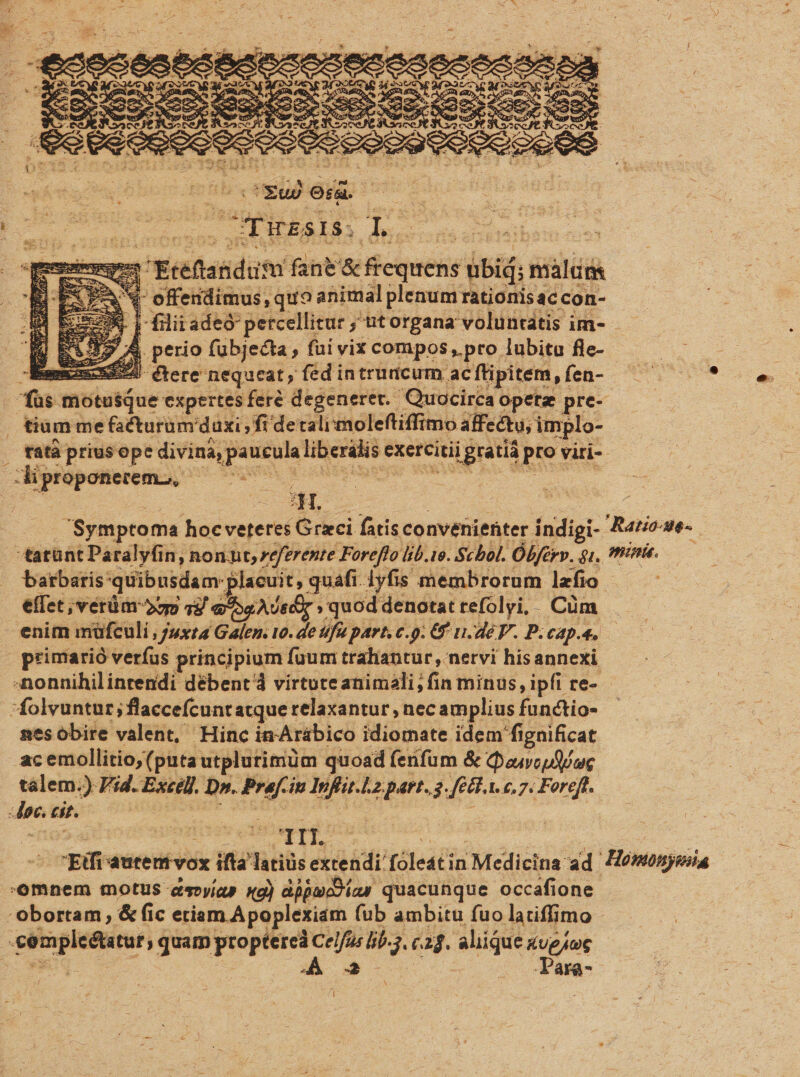 ud oid. s wr Tirsts. deescsnts canti | emn Erédstidum fane né cquehie übiá; malum X offendimus, quo animal plenum rationis ac con- S L-filiiadeó- petcellitur ; utorgana voluntatis im- - 39 A perio fubjecta, fui vix compos, pro lubitu fle- - amus 5594. (tere nequeat, fed intruncum. acftipitem, fen-- dus motusque expertes fer? degeneret. Quocirca opetz pre- 1N tatà prius ope divina, pau UM liberilis e exercitii igratià pro viri- HH. barbaris: quibusdam plaeuit, quafi lyfis membrorum lzfio effet ,vérüm 2mm 1) aou decr » quod denotat refolyi,. Cüm enim müfculi, Juxta Galen. 10. de fu part, c.o. €f n.déF. P. CAD. 4, nes obire valent, Hinc in'Arábico idiomate idem fignificat acemollitio, (puta utplutimüm quoad fenfum &amp; Qoiouf iuc talem.) Vid. Excel Da. x6 iu Infia-.lz.part..a 469. 1. 6,7. Foreft. X n. | rfi autemvox ifta Tatiüs extendi: Totus i Medicina: ad e N