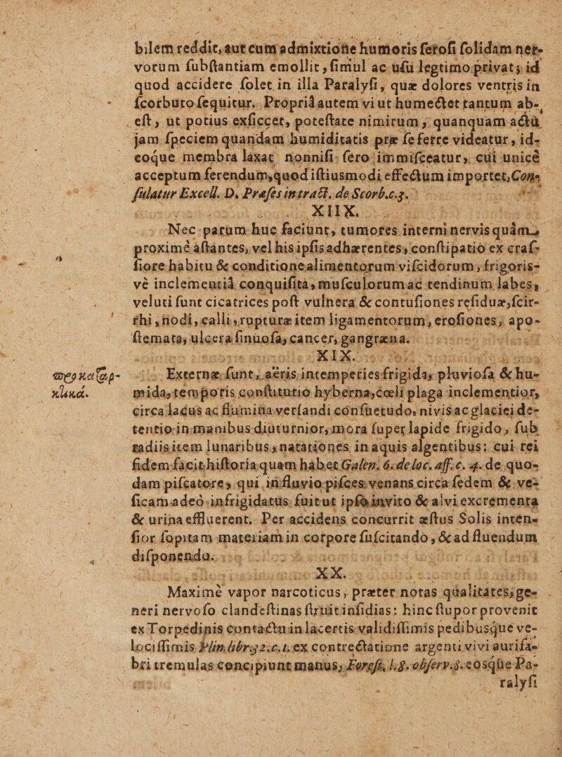 blé dde aut eng dimid lads fetof (olidim net- votum fub(tantiam emollit , fimul ac uíü legtimo privat; id Ícorburo fequitur. Propridautem: viut. humeétet. tantum ab-, eoque . membra laxat; nonnifi: (ero: immifceatur. cui unicé acceptum. ferendumquedi iftiusmodi sedit] im woher ] a XIIX.. bis | Nec. parum. hic prom tumores. Miscqtes quim, proxime áftántes, vel his ipfisadharentes, conftipatio ex craf- fiore habitu &amp; conditionealimentorum vifzcidorum;. £rigoris- veluti funt cicatrices poft. vulnera. &amp; contufiones refiduz;fcir- thi , iodi, calli,rapture item ligamentorum Letalreeg á apo- Sepe eia finuofa, cancer Bengramac: isiánen ideis at de rna. funt, acris. inten pt sicufiid ur ioris dd circa lacus ac flumiüa verfandi cónfüetudo: nivisac glacieide- tentio:ingnanibus diütutnior,mora fuper lapide frigido; fub fidem: facithiftoriaquam háber Galen; 6«deloc. aff.c. 4.de.quos dam pifcatores qui. iti fluvio pifces. venans. circa fedem &amp;.vez ficam adeo infrigidatus. fuitut ipfainvito &amp; alviexcremenra fior fopitam. materiam in aia fafcitando &amp;ad fluendum ptc fae 18 6citea sh sao musngh: d lnglint 14 itas denn vapor narcoticus , preter.n notas qrialitátesige- neri netvofo clandeftinas f'xuitinfidias: hinc flupor provenit ex Torpedinis contactuin lacertis: validiffimis pedibusque ve-- lociffieis lin br 2; £C. LEX contreétatione argenti, vivi aurifa-