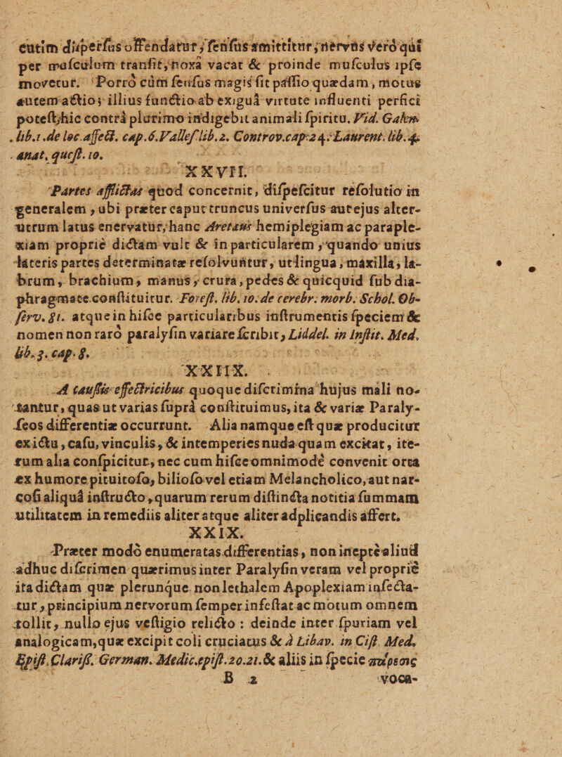 eutim dideifus offéndatur; j Tess: mittitur jnervàs Veró git oper mafcülom. tranfit noxa vacat &amp; proinde mufculus ipfe movetut;. Porró cüm feufas magid fit pálfio quedam , motus. autem'a£&amp;tio; illius funttioab exiguád virtute influenti perfici potefthic conttá plurimo indigebit animali fpiritu. P74. Gakn. ib. de loc.affea. c4p.ó. ipae dd à. sedie CcAp:24. Laurent. dr. * -4nat, quf. 9. ds  XSkEIBu aqui Buda XXVI partes afit ^ concernit, | difpefcivu réfolutio i in generalem , ubi preter caput truncus univerfus autejus alter- utrum latus enervatüt;hanc Zrerzsé hemiplegiamac paraple- xiam proprie dictám valt &amp; in particularem ,quando unius Aaáteris partes determinate refolvüttur , utlingua ;máxilla; la- brum, brachium; manus; crurá, pedes &amp; quicquid fub dia- . phragmateconflituitur. -Foreft. lib, 10. de cevebr. morb. Schol. Ob- férv. ji. atquein hifoe particularibus inftrumentis fpeciem &amp; nomen nonraró d acit n variare fcribi , pide dn infir Med. éibt pA (ert riteirs un A os vu detuá CXXHX HO | P ! auff efatiricibu quoque: dicio hüjus vili nO. ^santut, quas ut varias füprà conftituimus, ita &amp; variz Paraly- fcos differentiz occurrunt. Alia namque eft quz producitur exictu, cafu, vinculis, &amp; i intemperies nudaquam excitat , ite- £umalia confpicitut, nec cum hifceomnimodé convenit orta ex humore pituitofo, biliofovel etiam Melancholico,aut nat- cofialiquá inftructo , quarum rerum diflin£ta notitia fammam utilitatem. in remediis Viersen aliter adplicandis affert, AXDPX 70 Prater modó enumeratas differentias, non inepréeliud adhuc difcrimen quzrimusinter Paralyfin veram velproprié - itadictam quz plerunque. non lechalem Apoplexiam infecta- tnr , principium nervorum femper infcftatac motum omnem sollic .nullo ejus veftigio : relicto : deinde inter. fpuriam vel analogicam,qus excipit coli cruciatus &amp; À Libay. in Cifl. Med. en Clariff. German. dedapr 20.21.&amp; aliis; in fpecie aupsosc A voca-