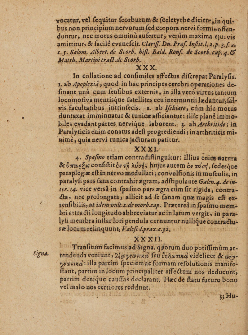 , l duntur, nec motus omnino aufertur; verüm maxima eju: vis e.g. Salom, Albert. de. Scorb, Me Jiald. bun de feet ^ » 9 Mattb, Martini eral de Scorb, In tel Mdous ad confide affe&amp;tus. ditietpas Daralyfi- finant und cum fenfibus externis , in illa veró virtustantum - yis. facultatibus . intrinfecis. 2. ab Jfcbiate , cüm hic. motus duntaxat imminuatur &amp; tunice afficiantur: illic plané immo- biles evadant partes nervique. laborent.. 5. ab Aribritide; in Peralyticis cnim conatus adeft progrediendi; jin arthriticis mi- merae nervi tunica panram jumaas (nicspH e w^ ud rpafieo etiam contradiflinguitur: illius. edidy satura &amp; Ümefic confiftité v? Adods hujusautem &amp; ead, fedesque paraplegis eftin nétvo medullari ; ;5convulfionis in mufculis; i in paralyfi pars fana contrahit aegram, adftipula nte Galen.4. de ip- zenfi bilis, st idem vult.z.de morb.cap. Proeteredin Ípaímo mém- | briattracti longitudoabbreviatur acinlatum vergit, in para- ! lyfi membrainítarlori pendula cernuntur nullique contra&amp;tu- | E'orcul UOI QT C mtafiturs &amp; chef ad Signa, qdorum duo gotiffimüm, at- ftant, partim in locum principaliter affectum nos deducunt, partim denique caufas declaranr, Hac de ftatu futuro bono | vel xu nos certiores desit