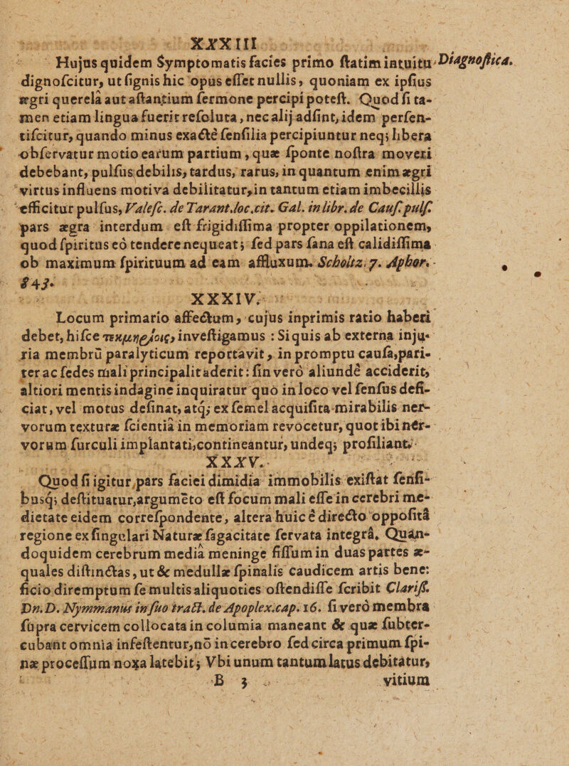 Hemuetenoiesr S I IIEETIBoneo nee xidevuil umen. so 0c ^- *Hujusquidem $ymptomatis facies primo ftatim intuitu: D/4gsoftica. . dignofcitur, ut fignishic opüs effet nullis, quoniam ex ipfius — gwgtiqu ercla autaftantium fermone percipi poteft. Quedfi tai —A men etiam lingua fuerit refoluta , necalijadíint,idem perfen-- . tifcitur, quando minus exa &amp; fenfilia percipiuntur neq; bera: obfervatur motio earum partium , que fponte noftra: moveri .. debebant, pulfüsdebilis; tardus, ratus, in quantum enim agri . *eirtus influens motiva debilitatur,in tantum etiam imbecillis: . efficitur pulfus, Falefc. de Tarant.loc.cit. Gal. inlibr.de Cauf. pulf. - ars zgra interdum eft £rigidiffima propter oppilationem,. quod fpirituseó tendere nequeat; fed pars fana cft calidiffima: : : ig. phar. - : ob maximum fpirituum ad eam. affluxum. Schola. f D 3 k^ OW Ega e. 20, TOR S en Ys Bu us x B Ye; Se 5 olas veio e D izo-y. c - x n dac av td | t2 .. Locum primario affectum, cujus inprimis ratio haberi debet, hifce exime oic; inveftigamus : Siquisab externa inju ria membrü paralyticum reportavit , in promptu caufa,pari- . gerac fedes miali principalit aderit: fin veró aliundé acciderit, - altiori mentisindagine inquiratür quo inloco vel fenfusdefi- - | ciat, vel motus definat, atq; ex femel acquifita-mirabilis ner- vorum texturz fcientia in memoriam revocetur, quot ibinér-- vorum furculi implantati,contineántur, undeq; profiliant- — .. Quodfi igitur pars faciei dimidia | faciei dimidia immobilis exiftat ferifi-- busQ; deftituarur,argumeto eff focum mali effein cerebri me^ dietate eidem cortrefpondente, altera huic directo oppofitá . regione exfingelari Natura fagacitáte fervata integrá, Quán- - doquidem cerebrum media meninge fiffumin duaspattes «- . quales diftinctas , ut &amp; medullz fpinalis caudicem artis bene: — ficiodiremptum fe multis aliquoties oftendiffe fcribit Clariff. | Dr D. Nymmanus infuo trat. de Apoplex.cap. 16. fiveró membra. füpra cervicem collocata in columia maneant &amp; quz fubter- . €ubant omnia infeftentur,no incerebro fedcirca primum fpi- . neptoce(fum noxa latebit ; Vbi unum tantumlatus debitatur, m o 06 WB S ove. idum - e. LU