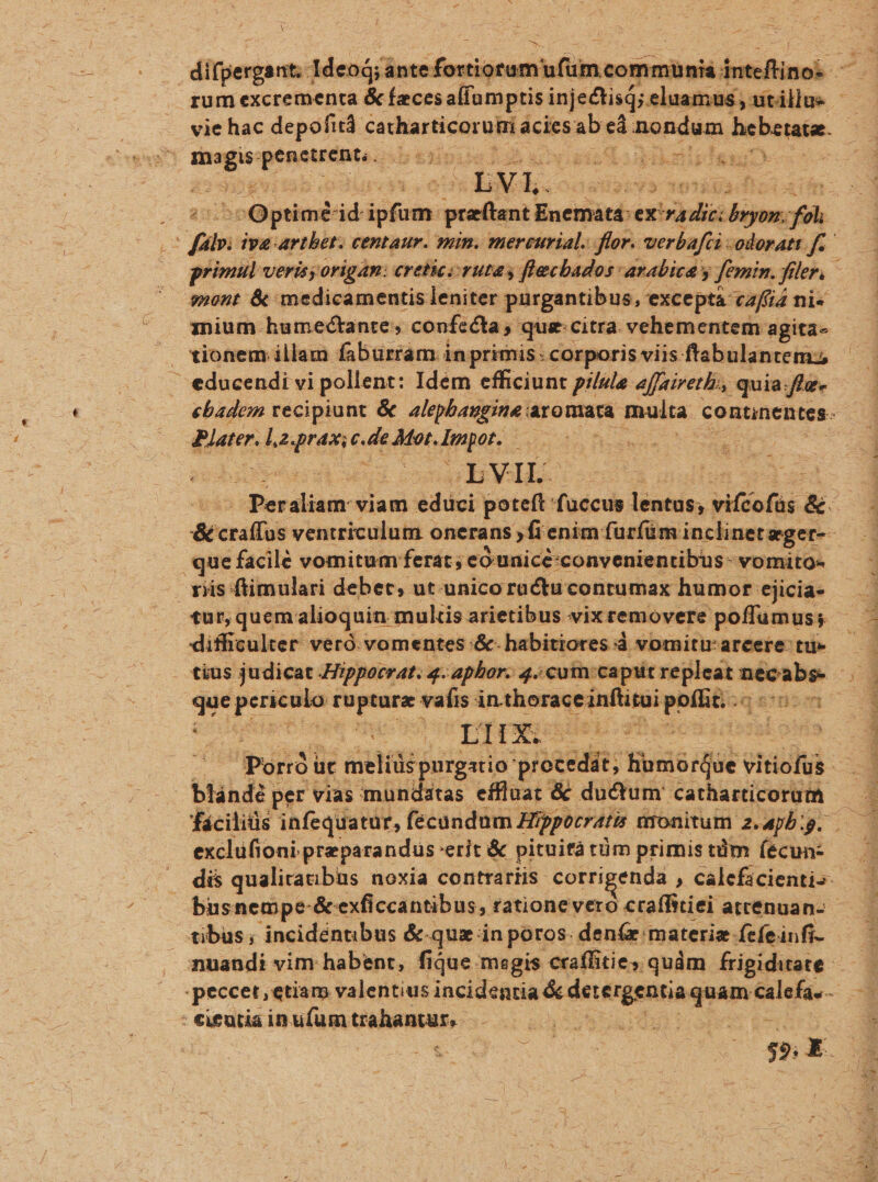 Sca 2 : n iege ux0 RD urne E nium humectante, confcéta qua. citra. vehementem agita- tionem illam fabürram in. primis: corporis viis ftabulantem; educendi vi pollent: Idem efficiunt pilule affaireth:, quia. Jffe- diserte de dtot qun; SAM Mv PY 98m ACALS cune iW: ta unl! Yen que facile vomitum ferat; eo unicé:convenientibus- vomito- viis ftimulari debet, ut.unico ractu contumax humor ejicia- tur,quem. alioquin mulis arietibus vix removere poffumus; 5 difficulter veró.vomentes .&amp;- habitiores à vomiturarcere- tu» tius judicat ipporrat. 4. aphor. 4; cuin:ca: que wena gia vafis in choraceinfünii pbíbtioq tnim p BE exclufioni preparandus 'erit &amp; pituifá tüm primis tüm (écun- tibus incidéntibus &amp;-qua in poros. deníz:materiz. Ífefeinfi- en : €ieutia im u (ue MER REME,. : ust dubie v-€- -