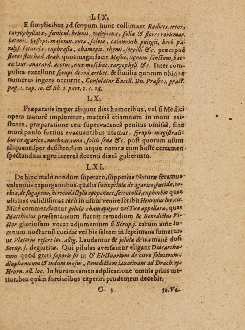 : 2s hix. px | 4E fimplicibus 2 ad fcopum. hunc collimant Radices. ireofs.—— - éetonis. byffopi, majoran. ruta , fabri. » calamintb. pulegit, berb. pa . lf. fatureja , eupbr afa , cbamepit. tbymi , »ferpil 6&amp;2. pre cipué — flores flacbad. Arab. quos magnifacit Mofue, lignum fantium bac: - 4€ lauri anacard. acotus nux mmofi bat. caryopbyll. &amp;c. Yàtet com — i pofira-excellunt Jyrupi deivá artbet. &amp; fimilia quorum ubique . numerus ingens occurrit, tenia Kaeeh D». Prefesa. prac. £481. (4p. 1o. GE lib. 1. parta. c. 2&amp;. SNC IMS Ye: ; ObXé  TI ule Ry cd pe fne maléno ndám disais r jpperióstv aturae (iras: | valentiüs expurpantibus,qualia funt pilula de agaricoyfatide,co- | : chiede fagapéno, bermodat 1&amp;fylis apoponaces(arcocollayeupborbio quas ultimas validiffimas ráró in ufum venire fcribit Heurius loc.cit-- Miré commendantur pilulé chamapityor vel Tue appellata, quas Mattbiolus preentancum ftatuit remedium &amp; Benediclu Fi-- -&amp;er glotiofum vocat adjumentüm fi Scrap. catüm ante lo- mnum nocturnü cotidie vel bis fáltem in feptimana fumatuts uc Platerus rrfert loc.alig. Laudantur &amp; pilla deiva mane dof Serup. j. deglutita. Qai pilulas averfantur eligant Diacartba2 — num quod grati faporis fi £z ut &amp; Eleifuarium de citro folutipums diapbanicum.: &amp; indum maj , Beneditlam laxativam ad Dracb.yy» | Hleurn; all. loc, 1n horum tamen adplicatione. omnia prius: mi- | tioribus quim fortioribus exp eriri prave Lise : o. $5 ins fà Và- i