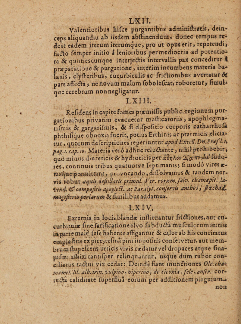 Es L| ; ^ » ! n | ^^ Walentioribus hifce purgantibus adminiftratis, dein- dms ceps aliquandiu ab iisdem abftinendum; donec cempus tes deit eadem iterum iterumque, pro ut opuserit, repetendi, - ra &amp; quotiescunque interjectis intervallis pax conceditur &amp; — prepatatione &amp; purgatione interim incumbens materia ba» nii, clyfteribus, cucurbiculis ac frictiombus averraturáe —— pars affecta , ne novum malum fobole(cat, roboretar, fimul — que cerebrum nonnegliganiic c^ 00 sS y eiae x | cu R'efidensin capite fomes pre miffis public.regionum put- 4 gationibus privatim evacuetar mafticatoriis, apophlegma- — — ufmis &amp; gargarifmis, &amp; fi difpofit:o corporis cathatrhofa . . phthifique obnoxia fuerit, potius Errhinisacptarmiciselicias — tur, quorum def criptiones reperiuntur zprd Excel. Di.Pref ; ] X SEPA IE ACER, Ee EET VERNIS, NE IR p4g.i. cap. 19. Materia veró adhuc telactante , nihil prohibebir; c3 | quó minus diureticis &amp; hydr oticis per 40zAév 2jgmvobe füdo- - es, continuis tribus quatuorye feptimanis; fimodó virese- —. : — fasuepermittant , provocando, diffolvamus &amp; tandem ner — vis robur equas defillatis primal. Ver. rorum, fal, cbamapit. la-— eid. 6f compo[itis apopleBH. nc Paralyr,cenferyie anthos y feetbado mgiferisperlarum &amp;fimilibusaddamus. | 7 7. .. Externis in locisblande inftittiantur frictiones, autcus —— curbituiz fine farificationealvo fübducta mufculorum initiis : imparte male (efe habenteaffigantur &amp; calorab hisconciratus — | emplaftris ex pice,te Bnà pin rimpofitis confervetur, aut m ems | brum ftapefcens urticis vivis cedatur vel dropaces atque fina-- pini. affiixi rannfper relinquantur, usque dum rubor con- ciliatus. tactui yix cedar: Deind? fiant inunctiones Ole: eba- ame ül albstri alpino iperiso, dé leoi felesanfir, coe — re&amp;tà caliditate füperflud corum per additionem pinguiuo | - icum | ( bid non » Y » P 1 d
