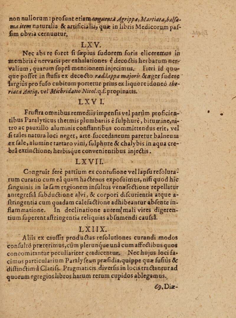 non Vasd Toda : prof nt etial p.// ig -— Sen geves balfa- ma item naturalia: &amp; ibit, pel in ES Meise paf-- Ben obo SUMMA. Rd uu du. 3s 2s s Mee ies re did n fepius fadorem faris elisscamids à in me 'mbris é nervacis perexhalationes € decoctis herbarum ner- (valium quarum fuprá mentionem injecimus, . Lieri id quoe que poffet in ftufisex decocto: rad.lappa majori: &amp;aeper fudese largiüs pro fufo cubitum portetur prius ex liqdioreidnneg; we | Tata ird vel Mitbridatio Nicol... propinaus... eis brem TIXYVI x. Ehdn om Rite remediisimpenfis: veli panim. pt ob^ ^ ibo Paralyticus thetmis plumbariis é fülphuré , bitumineni-- tro ac pauxilló aluminis conffantibus committendus erit; vel. . Witalesnatura loci neget, arte. füccedaneum paretur balneum - ex fale; alumine tartaro vini; fulphure &amp; chalybis i in aquác ere- b extinctione; e iohsenitaHhus Mobil ps on to $5 LXVIL- Axe E RES PS Ae . Congrait feré- partium ex contufione vel lapfü tefülün Tum curatio cum ed quam hactenus expofüimus, nifi quod hic - fanguinis in lzfam regionem infültus venefectione repellatur | . antegrefi fabdudctione alvi, &amp; corpori difcutientia atque a- - ftringentia cum quadam calefactione adhibeantur abfente in-- flammatione. n declinatione autem] mali vires digeren- tium fuperentaftringentia reliquias ab fig endi caufsá.- is Remp LXIHX.. pO ^ Aliis ex cauffi is producias refolüttones cürandi iftedós confultó preterimus,cüm pleru nqueund cumaffectibus quos concomitantar peculiariter. eradicentur, | Nechujus loci fa- cimus partic ularium Paralyfeon prafidia quippe quz fufiüs &amp; diftinctimá Claris. Pragmaticis diverfisin locistractanturad peram rggine librosh nana rerum cupidos ablegamus,, / | bt ; ^ T (1 ME Dis: ] VON E