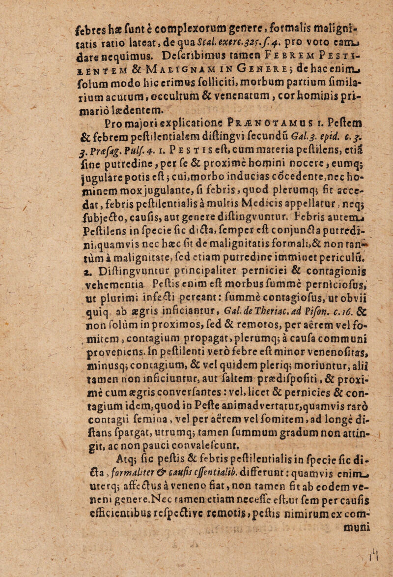 febres hae funt e complexorum genere, formalis maligni¬ tatis ratio lateat,de<juaSai.pro voto canL* dare nequimus. Defenbinius tamen FebremPbs ti- eent em & Maeignam in Gineie j de hac enim-, folum modo hic erimus folliciti, morbum partium fimila- rium acutum, occultum & venenatum, cor hominis pri¬ mario laedentem. Pro majori explicatione pRiENOtAMun. Peficm & febrem peftficntiakmdiftin^vifecundu Gal^. epid. &.?. 3. Prtfitg' Pulf. 4.1. P e s t 1 s eft, cum materia peftilens, eti-S fine putredine,per fe 6l proxime homini nocere,eumqs Jugulare potis eft j cui,morbo inducias cocedentemcc ho¬ minem moxjugulante, fi febris,quod plerumq* fit acce¬ dat , febris peftilcntialis a multis Medicis appellatur, neq; fubjefto, caufis, aut genere diftingvuntur. Febris autetru Peftilens in fpecie fic di£ta,fcmper eft conjumftaputredf- nhquamvis nec haec fit de malignitatis formali,& non tan^ tum a malignitate? fed etiam putredine imminet periculuu a, Diftingvuntur principaliter perniciei & contagionis vehementia Peftis enim eft morbus fumme pcrniciofust nt plurimi infefli pereant: fumme contagiofus, ut obvii quiq ab aegris inficiantur, GaideTbemc,ad Pifon, c.16. & non folum in proximos, fed & remotos, per aerem vei fo- ,mitem,contagium propagat,plerumq;acaufacommuni proveniens. In peftilenti vero febre eft minor venenofitas, minusq^contagium, & vel quidem plcriq; moriuntur, alii tamen non inficiuntur, aut ialtem prsedifpofiti ,& proxi¬ me cum aegris converfantes: vel, licet & pernicies & con¬ tagium idem,quod in Peftc animadvertatur,quamvis raro contagii femina, vel per aerem vel fomitem, ad longe di- flans fpargat, utrumqj tamen fummum gradum non attin¬ git, ac non pauci convaldcunr. Atq, fic pellis & febris peftilcntialis in fpccie fic di- £la, formaliter & caufis effvntialib. differunt: quamvis enim-* uterq* aftc<ftus a veneno fiat, non tamen fit ab eodem ve¬ neni genere,Nec tamen etiam neceffe eft,ut fem per caufis dhcienubusrefpeflivc remotis,peftis nimirum ex com¬ muni