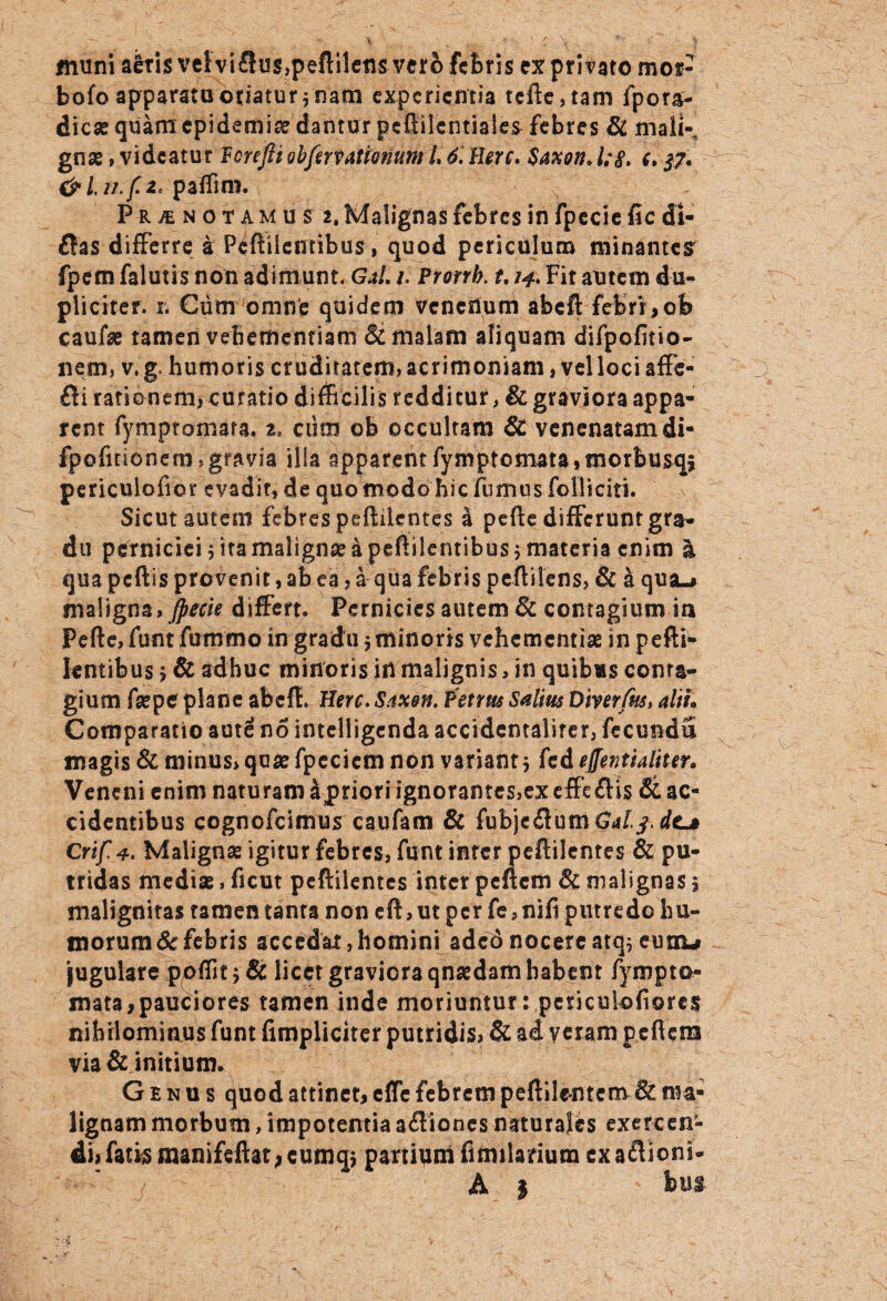 muni aeris vel vi3us,peftileti$ vero febris ex privato mor- bofo apparata otiatur $ nam experientia tcfte,tam fpora- diese quam epidemis dantur peftilcntiaies febres 8c maik gna?, videatur Vorefit obfervationum L 6. Here, Saxon, l;§. e. 37. &Li7.f2, paffim. , PRyENOTAMUS 2, Malignas febres in fpecie fic di- flas differre a Peftiiefifibus, quod periculum minantes fpem falutis non adimunt. GaL 1. Prorrb. 1.14, Fit autem du¬ pliciter. 1. Cum omne quidem venenum abeft febrr,ob caufse tamen veBerhentiam & malam aliquam difpofitio- nem, v.g, humoris cr uditatem, acrimoniam, vel loci affe- Bi rationem, curatio difficilis redditur, & graviora appa¬ rent fymptomara. z, ciim ob occultam 8c venenatam di- fpofitionem,gravia illa apparentfymptomata,fnorbusqs periculofier evadit, de quo modo hic fumus folliciti. Sicut autem febres peftilentes i pefte differunt gra¬ du perniciei $ ita maligna? a peftilemibus 5 materia enim a qua pcftis provenit, ab ea, a qua febris peflilens, & a qua-# maligna, Jpuk differt. Pernicies autem 6c contagium ia Pefte, funt fummo in gradu $ minoris vehementiae in pefti- kntibus $ & adhuc minoris in malignis, in quibas conra- gium faepe plane abefl. Here. Saxon. Petrus Saltus Diverfm, alii» Comparatio aut£ no intelligendaaccidentalirer, fecunda magis & minus, quae fpeciem non variant 5 fcd effentialiur. Veneni enim naturam apriori ignorantes,ex effefHs & ac¬ cidentibus cognofcimus caufam & fubje£lum Gal^dc* Crtf 4. Malignae igitur febres, funt inter peftilentes & pu¬ tridas mediae, ficut peftilentes inter peftem & malignas j malignitas tamen tanra non eft,ut per fe3nifi putredo hu¬ morum Se febris accedat, homini aded nocere atq* eum-# jugulare ppffit;& licet graviora qnaedam habent fympto- mata,pauciores tamen inde moriuntur: pcriculofiores nihilominus funt fimpliciter putridis? & ad yeram peftem via & initium. Genus quod attinet, efle febrem peftilentem & ma¬ lignam morbutn, impotentia a&iones naturales exercen¬ di# fatis manifeftat, cumq* partium fimilarium ex aftioni- A | hm