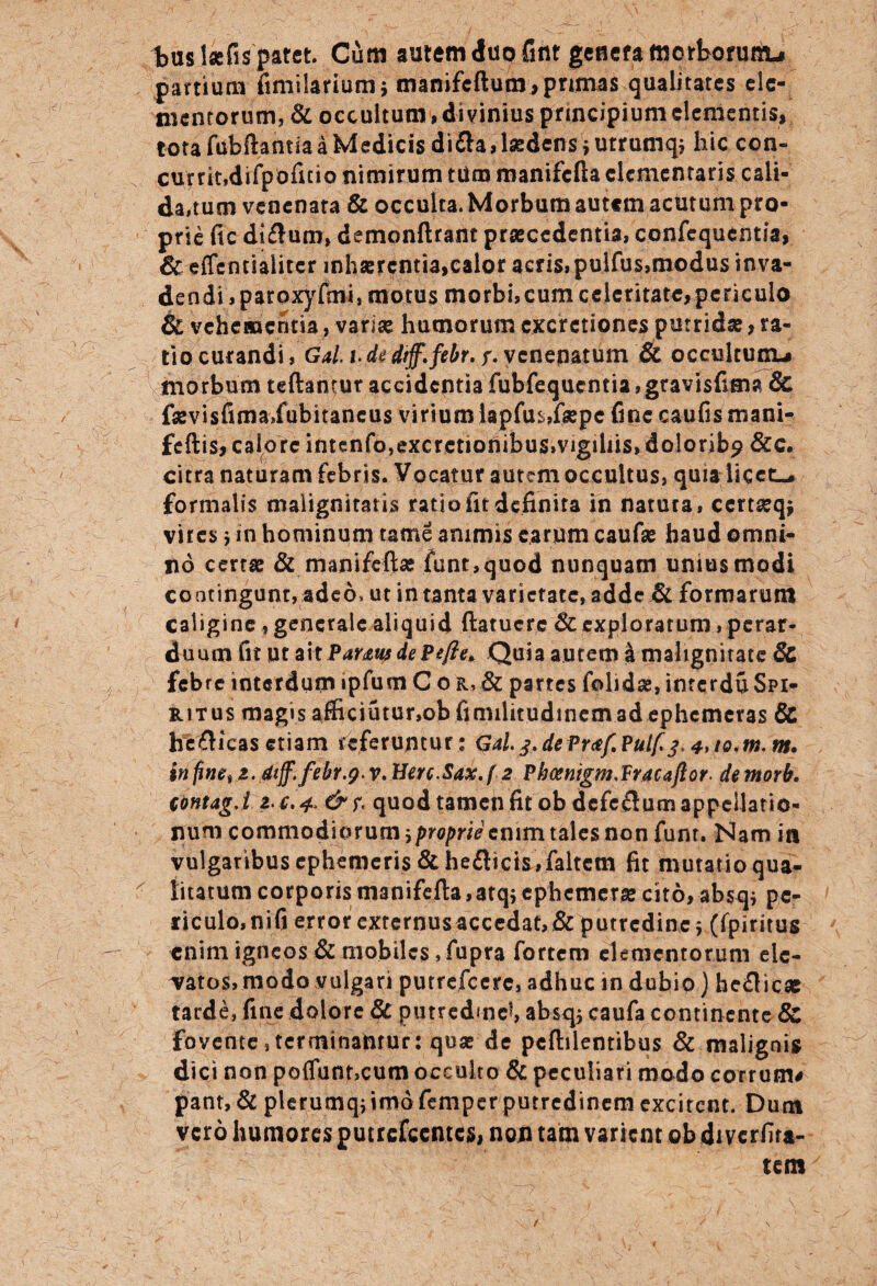 tus lsefis patet. Cum aurem duo Gnr genera morborum^ partium fimilarium j manifcftum, primas qualitates ele¬ mentorum, & occultum , divinius principium elementis, tota fubftanm a Medicis di&a, laedens * urrumq* hic con¬ currit,difpofuio nimirum tUm manifcfta dementaris cali¬ darum venenata & occulta. Morbum autem acutum pro¬ prie fic di£lum> demonftrant praecedentia, confequentsa, &effentiaiiter inhaerentia,calor acris, pulfus,modus inva¬ dendi , paroxyfmi, motus morbi,cum celeritate,periculo & vehementia, varias humorum cxcrctiones putridae, ra¬ tio curandi, Gal. i. de dtff.febr. s. venenatum & occultum-* morbum teftantur accidentia fubfequcntia, gravisfima & faevisfimaXubitancus virium iapfu$,faepe fine caufismani- feftis, calore intenfo,excrctiofiibus»vigihis> dolorib? &c. citra naturam febris. Vocatur autem occultus, quia licet-, formalis malignitatis ratio fit definita in natura, ccrtaeq* vires j in hominum tame animis earum caufae haud omni¬ no certae & manifeftse fune,quod nunquam uniusmodi contingunt, adeo, ut in tanta varietate, adde & formarum caligine , generale aliquid ftatuere 8c exploratum, perar¬ duum fit ut ahPamisdePefte. Quia autem £ malignitate 6c febre interdumipfum Cor,& partes folidse,interduSpi- ritus magis afficiutur,ob fimilitudinem ad ephemeras & helicas etiam referuntur : Gal. j. dePraf.Pulf j. m. in fine^ i. diff. febr.g* v. Herc.Sax. f 2 PbmigmAracaftor. de morb. ContagA 2'C.4> & f- quod tamen fit ob defeflutn appellatio- rum commodiorum proprie ctutn tales non funr. Nam ia vulgaribus ephemeris &he£Kcis,faltem fit mutatio qua¬ litatum corporismanifefl:a,atqiephcmeraecito,absq* pe¬ riculo, nifi error externus accedat, & putredine 5 Cfpiritus enim igneos & mobiles,fupra fortem elementorum ele¬ vatos, modo vulgari putrefeere, adhuc in dubio) heflicae tarde, fine dolore Sc putredine*, absrp caufa continente Sc fovente,terminantur: quae de pcftilentibus & malignis dici non po{Tunt,cum occulto & peculiari modo corrunu pant, & plerumqj imo femper putredinem excitent. Dutn vero humores putrcfccmcs, non tam varient ob di verfita- tem