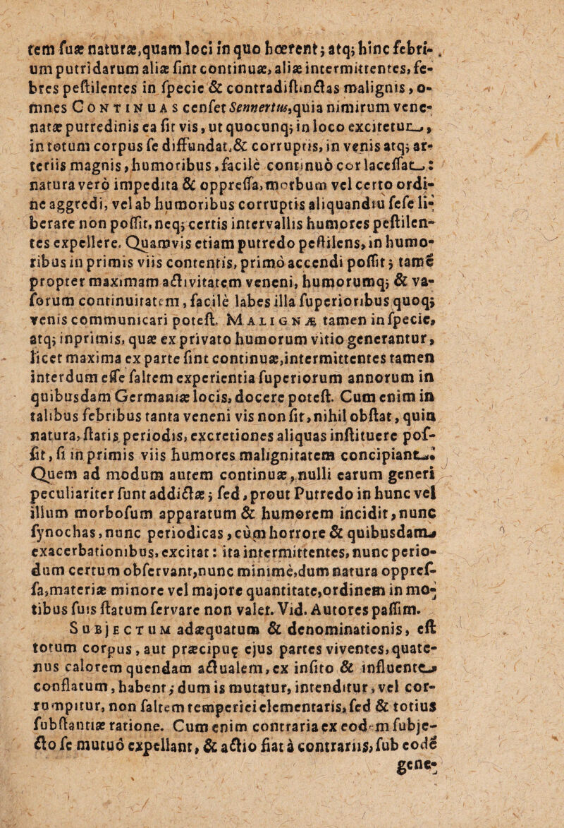 tem fuse natura^quam loci In quo boerent; atqj hinc febri- . um putridarum alise firit continuae» aliae intermittentes, fe¬ bres peftilentcs in fpecie & contradifUnflas malignis> o- mnes Continuas cenfet SennerUu^ quia nimirum vene¬ natae putredinis ea fir vis, ut quocunqj in loco excitetur^ f in totum corpus fe diffandat,& corruptis, in venis atq* ar«? tcriismagnis,humoribus,facile continuocorlaceflati-,: natura vero impedita & opprefla,morbum vel certo ordi¬ ne aggredi, vel ab humoribus corruptis aliquandsu fefe li¬ berare non poflir,ncqj certis intervallis humores peftilen- tes expellere. Quamvis etiam putredo peftilcns,in humo¬ ribus in primis viis contentis, primo accendi poflit $ tame propter maximam afli vitatem veneni, humorumq} & va- forum continuitatem, facile labes illa fupcrionbusquoqj venis communicari potefh MAiiGNiE tamen in fpecie, atqj inprimis, quas ex privato humorum vitio generantur, licet maxima ex parte fint continu2e,intermittcnte$ tamen interdum effefairctn experientiafuperiorum annorum in quibusdam Germania? locis, docere poteft. Cum enim in talibus febribus tanta veneni vis nonfir,nihil obftat, quin natura, flatis periodis, exerctiones aliquas inftituerc pof- fit,fi mprimis viis humores malignitatem concipiant-,* Quem ad modum autem continua?, nulli carum generi peculiariter funt addi£la?$ fed, prout Putredo in hunc vel ilium morbofum apparatum & humorem incidit,nunc fynochas,nonc periodicas, cum horrore & quibusdam-# exacerbationibus, excitat: ita intermittentes, nunc perio¬ dum certum obfcrvant,nunc minime,dum natura oppret fa,materia minore vel majore quantitate,ordinem in mo¬ tibus Ans flatum fervare non valet. Vid. Autores paffim. Subjectum adaequatum & denominationis, cft totum corpus, aut pra?cipu$ ejus partes viventes, quate¬ nus calorem quendam a£lualem,cx infito & influente-# conflatum, habent dum is mutatur, intenditur, vel cor¬ rumpitur, non faltem temperiei dementaris, fed & totius fubfiantia? ratione. Cum enim contraria ex eod mfubje- fto fc mutuo expellant, & aflio fiat a contrariis* fub code gene-