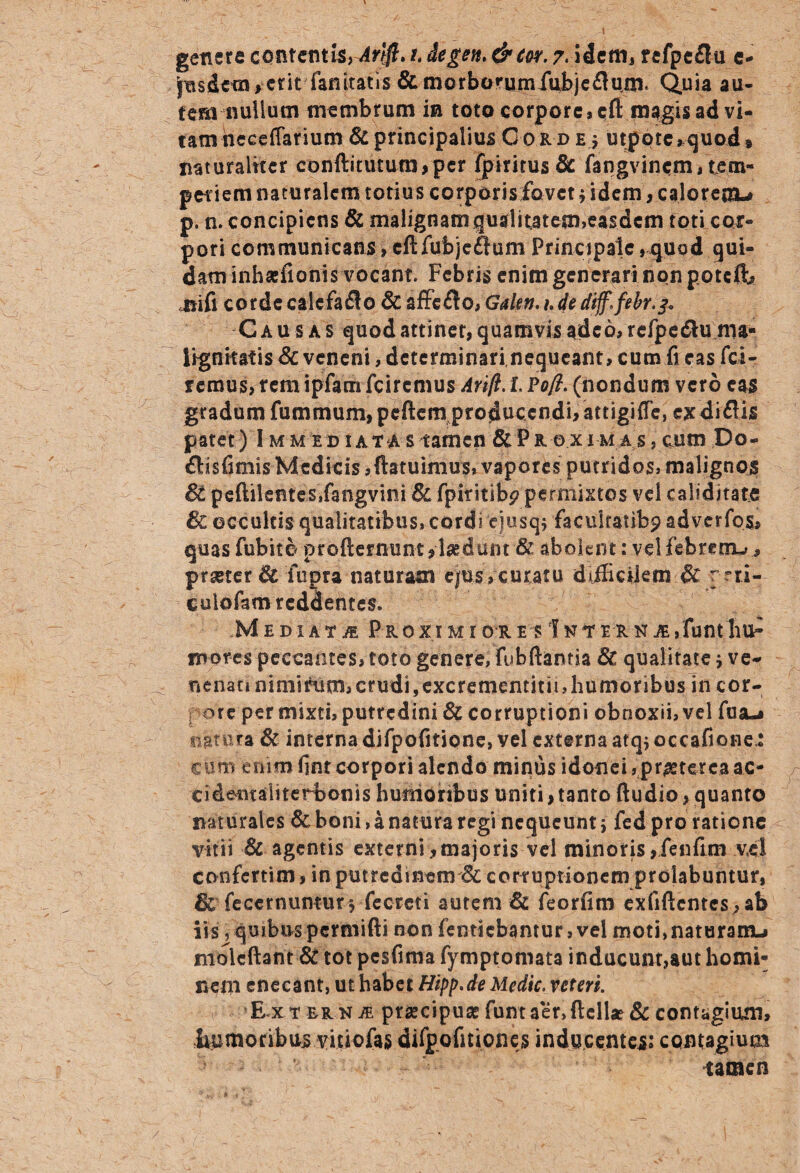 Jnsdena >--crit-'fanitatis & mcrborumiubjeftum- Quia au¬ tem nullum membrum in toto corpore, cfi magis ad vi¬ tam heceffarium & principalius Cord e 5 utpotc*quod» naturaliter conftitutum,per fpiritus& fangvincm, tem¬ periem naturalem totius corporis fovet fidem, calorem* p. n. concipiens & malignamqualitatem,easdem toti car- pori communicans, cftfubjeftum Principale,quod qui¬ dam inhaiilonis vocant. Febris enim generari non p.otcJb jtifi corde caiefaflo & affe£lo, Gakn.udedtff.febr.^ Causas quod attinet, quamvis adeo, rcfpe&u ma¬ lignitatis & veneni, determinarinequeant, cum fi eas fci- remus, rem ipfam feiremus Avift. L Pofi. (nondum vero eas gradum fummum,peftem producendi, attigiffe, exdiftis patet) Immediatas tamen & Proximas , cum Po- flisfimis Medicis,(latuimus, vaporesputridos, malignos 6t peftilentes»fangvini & fpiritibp permixtos vel caiiditats 8c occultis qualitatibus, cordi eiusq* facukatibp adverfos, quas fubito profternunt,laedunt & abolent: vel febrem* ^ praeter & fupra naturam ejOsYcuxatu difficilem & r rti- culofamreddehtes. Mediata Proximiorem IniterNJE,funtliu^ mores peccantes, toto genere, fu b dantia & qualitate * ve* nenati nimirum, crudi, excrememini, humoribus in cor- f ore per mixti, putredini & corruptioni obnoxii, vel fusu» satura & interna difpofitione, vel externa atq; occafione.: cum enim fint corpori alendo minus idonei «praeterea ac- cidentaliterbonis humoribus uniti,tanto (ludio, quanto naturales & boni, a natura regi nequeunti fed pro ratione vitii & agentis externi ,majoris vel minoris ,'fenfun vel confertim, in putredinem & corruptionem prolabuntur, &' fecernumurs-fecrcti autem & feorfim exfiftcntcs,ab iis'j quibus permifti non fentiebantur, vel moti, naturam* molcftant & tot pesfima fymptomata inducunt,aut homi¬ nem enecant, ut habet Hipp.de Medie, veteri. ( Ext er nje praecipua? funt aer, (lcll*&contagium, humoribus vitiofas difpofuioncs inducentes: contagium tamen
