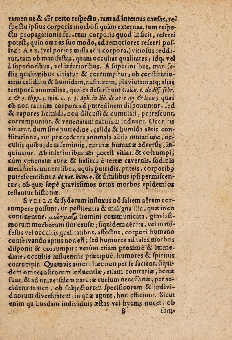 L tamen ut & aer certo rcfpeflu, tam ad infernas cautfe, te- fpeftu ipfius corporis moribofi,quam externas, tum refpr- ftu propagationis/ui,tum corporis quod inficit, referri potefi» quin omnes fuo modo, ad remotiores referri pof- funt. A e r, (vel potius miftaaeri corpora,) vitiofus reddi¬ tur, tam ob manifeftas, quam occultas qualitates 5 idq; vel a fuperionbps, vel inferioribus. A fuperioiibus, mamfe- ftis qualitatibus vitiatur & corrumpitur,obconftitutio- nem calidam & humidam,aufl;rinam, pluviofamatq; alias tempora anomalias, quales defcribum Galen. t. dsdiff.fsbr, 2, & 4.. Hipp*s- epid. c. 3. 3. Aph. in lih* de aere aq. & locit ,* quas ©bnon tantum corpora ad putredinem difponumur, fed & vapores humidi, non difcuffi & cumulati, putrefeunt* corrumpuntur, & venenatam naturam induunt. Occultis vitiatur, dum fine putredine, calida & humida aeris cqn* ftitutione,aur praecedenteanomala aeris mutatione, oc¬ cultis quibusdam feminiis, naturae humanae adverfis ,in¬ quinatur, Ab inferioribus atr poteft vitiari &co^rumpr, cum venenatae aurae & halitus e terrae cavernis, fodinis IHCiarlicis, mineralibus, aquis putridis, puteis, corporib^ putrefccntibus de nat. bum.4,8z fimilibus ipfi permifcejv* eur$ obquae faepe gravisftmos ortos morbos epidemios teftanturhiftoriae. Steiia & fyderum influxus no faltem aerem cor¬ rumpere poffum, ut peflilentia & maligna ilia, quas in eo continentur, fiiityiaQ, homini communicata, gravisfi- morum morborum fint caufae $ fiquidem aer ita , vel manj- tcftis vel occultis qualitatibus, affeflus, corpori humano confervando aptus non eft > fcd humores ad talcs;morbos difponit Bc corrumpit: verum etiam proxime & imme¬ diate, occultis influentiis praecipue, humores & fpiritus corrumpit. Quamvis autem haec non per fe faciant, fiqui¬ dem omnes aftroruminfluentiae,etiam contrariae ,bonse funt, & ad univerfalem naturae curfum ncceflariae j per ac¬ cidens tamen , ob fubjeflorum fpecificorum & indivi¬ duorum diverfitatem,in quae agunt,hoc efficiunt. Sicut enim quibusdam individuis aelias vel hycms nocet, ob B funi?