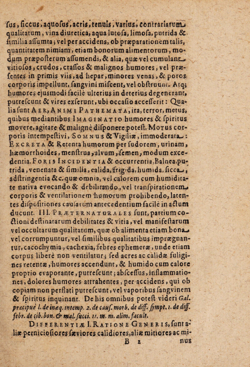 \_ \ Tus, ficcusiaquofusUcristenuis i Variou e^nirarlafoittu qualitatum, vina diuretica, aqua lutofa,limofa, putrida 6c ftmilia affuinta j vel per accidens, ob praeparationem talis» quantitatem nimiam , etiam bonorum alimentorum , mo' d,um praepofterunvaftumendt,& alia, quas vel cumulant-, vitiofos j crudos > craflbs & malignos humores, vel prse* fentes in primis viis,ad hepar,minores venas,& poros corporis impellunt, fangvinimifcent, vel obftruuni* Atqs humores ejusmodi facile ulterius in deterius degenerant* putrefeum & vires cxfcrunt,ubi occafioaccefferit: Qua* lia funt A e r* A n i m i P a t h e m a t a , ira, terror, metus, quibus mediantibus Imagin at io humores & fpiritus movere,agitare &maligne difponefe;poteft. Motus cor- . potis intempeftivi, S o m nes &Wigflise, immoderata-* s Excreta & Retenta humorum per fudorem, urinam > haemorrhoides ,mcnftrua/alvum ifemen7 modum exce¬ dentia. Fo ri s Incident ia& occurrenriasBainea.pu- trida, venenata & fimilia, calida,;frigrda,humida,ficca-,, adftringcntia &c.quse omnia, vel calorem cum humtdita* te nativa evocando & dcbihrandovvel tranfpirationemu corporis & ventilationem Ii umorum prohibendo, laten¬ tes difpofiriones caularum antecedentium facile inaflum ducunt, ili. pRiEternaTunALEs funt,partiumco- flioni deftinararum debilitates & vitia, vel manifeftarum vel occultarum qualitatum, quae ob alimenta etiam bona-i vel corrumpuntur, vel fi milibus qualitatibus impraegnan¬ tur, cacocl^mia, cachcxia,febres cphemerae, unde etiam corpus libere non ventilatur $ fed acres ac calidae fuligi¬ nes retentas, humores accendunt, & humido cum calore proprio e vaporante, putrefeunt; abfceflus, inflammatio¬ nes , dolores humores attrahentes, per accidens, qui ob copiam non perflati putrefeunt, vel vaporibus fangvineni & fpiritus inquinant. De his omnibus poteft videri GaL pr&cipue l. de inteq, intemp. 2. de eauf. moib. de diff.fympt. z. de dijf. febr. de cjb.bon. & maLfucci 7/. m. m. alim.facuit. Differentia I.Kation e Gen e r is, funt a- liae pctniciofiores faeviores calidiores,aliae mitiores ac mi- B z nus