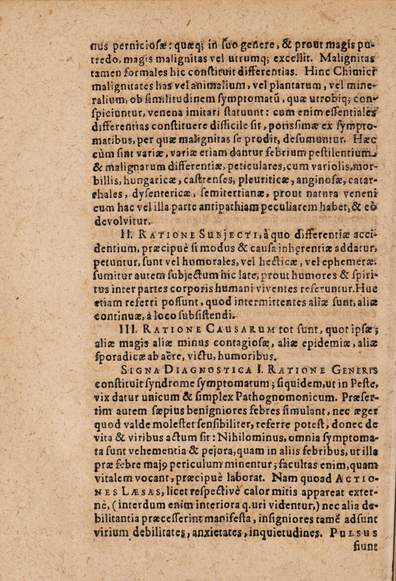ttui pernkldfe: cjUfeqV iti fbftgclibre> & prout magis pu¬ tredo, magis malignitas vel utrumqj exccilit. Malignitas tamen formales hic conftittm differentias. Hinc Chimic^ malignitates hafvef^nif^aiioni,vel plantarum, vel mine-' ralinmi oh fi mi Ii tu di nem fymptomatu >qu* utrobiq* con»* fpiciantur, venena imitari ftatuunt: cum enim effentialrs differentias conftituere difficile fit ^porisfirntrex lympto* maribus, per quae malignitas fc prodit, de fu mantor. H*c eum fint variae, vati* etiam dantur febriumpeftilentiunhu & malignarum differentiae, peticuiares,eum variolis,Hior~ billis? hurrgaricse > caftrenfcs* pleuriticae, anginofa^eatar- ebalss , dyfenceric*, femitertianae, prout natura veneni cum hac veiiiia parte anrjgatbiamgeculiarcmhabet,& e® devolvitur, ii; R x n o n r S u b j e c f i, I quo differentiae accb dentium, praecipue fi modus & caufa inbprentise addatur? petuntur, funt vel humorales* vel heflic*, vel ephemer*; fumitur autem fubjectum hic late,prout humores &: fpiri- tus inter partes corporis humani viventes refemmur.Huc etiam referri peffunt, quod intermittentes alias funt, aliae e omi nu ae, i lo c o fubfi ften d b III. Ratione Causarum tot funt,quotipfari aliae magis aliae minus contagiofae, ali* epidemi*,ali* fporadie* ab aere, viflru, humoribus. Signa Diagnostica I. Ratione Generfs conftituitfyndrome fymptomatuni $ fiquidcm,w in Pefte* vix datur unicum & fimplexPathognomonicum. Praefer- tim aurem faepiusbenigniores febres fimulant, nec *gec quod valde molcftet fenfibiliter,referre poteft, donec de vita & viribus a&um fit: Nihilominus, omnia fymptoma^* ta funt vehementia & pejora,quam in aliis febribus, urillt pr* febre maj? periculum minentur $facultas enim,quam vitalem vocant , praecipue laborat. Nam quoad A c t i o- nes Las as, licet refpefli ve calor mitis appareat exter¬ ne, (interdum enim interiora q.uri videntur,) nec alia d«* bilitantia prascefferintmanifefta, infigniores tame adfunc vicium debilitate, , anxietates « inquietudines. P u i s u s fiuns