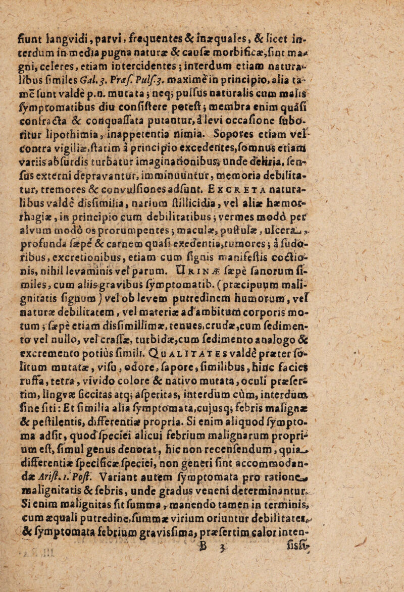 fiunt langvidi, parvi» frequentes & Inaequales, & licet in¬ terdum in media pugna naturae & caufae roorbificae,fim ma* gni, celeres, etiam intercidentes 5 interdum etiam nstura*» libus fi miles Gal.j. Praf.Pulf^ maxime in principio» alia ta* * me funt valde p.n. mutata * neq? pullus naturalis cum malis iVmpromaribus diu confiftere peteftj membra enim quafi cCnfradla Sc conqoaffata putantur,!levioccafionc fbbO- fitur lipothimia, inappetcntia nimia.Soporcs etiam vel- contra vtgU taedia tioi a principio excederttes,forontf$ etiaitt variisabfurdis t urba tis r imagina tionifiu^ unde delif ia, feo- fus externi depravantur, imminmintur , memoria debilita¬ tur, tremores Sc eoovujfiones adfiunt. Excreta natura¬ libus valde disfimiiia, narium ftiilicidia, vel altat h armor-* rh-igiae,in principio cum debilitatibus> vermes modo per alvum modo os prorumpentes 5 maculae, puftulac, ulcerat profunda /aepe & carnem quafi exedentia,rc?ro©res > a flidcr- ribus,excretiooibus, etiam cum fignis nianifeftis cocio¬ nis, nihil levaminis vel parum, tl r i n & faepe fanorum fi- miks, cum alii^gravibus lymptomatih. (praecipupm mali¬ gnitatis fignuca) vel ob levem putredinem humorum , vef natura debilitatem, vel materiae adambitum corporis mo¬ tum > fiepe etiam disfiroillim^tenae&crudaejcum fedimen- to vel nullo, vetera flar, tutbidae,cum fedimento analogo St excremento potius finiiin Qualitates valde praeter fo- litum mutatae, vifu,odore,fapore,fimilibu$,hin[c facies ruffa,tetra, vivido colore Sc nativo mutata,oculi praefer- rim, lingvse Gccitas atq> afperitas» interdum cum, interdum, fine fiti: Et fi milia alia fymptomata,eujusq$ febris malignas & peftilcntis, differentiae propria. Si enim aliquod fympto- ma adfic, quodipeciei alicui febrium malignarum propri^ um efi, fimul genus denotat, hic non recenftndum, quia_* differentiae fpecificaefpecict, non generi fint accommodan¬ dae Arift*i.Poft. Variant autem fyraptomata piro ratione* malignitatis & febris, unde gradus veneni determinantur Si enim malignitas fitfumma, manendo tamen in terminis, curo «quali putredine,fumroae virium oriuntur debilitates^ Sc fymptoraata febrium gravisfima* praefer tim calor inten-   3 3 fis& /.