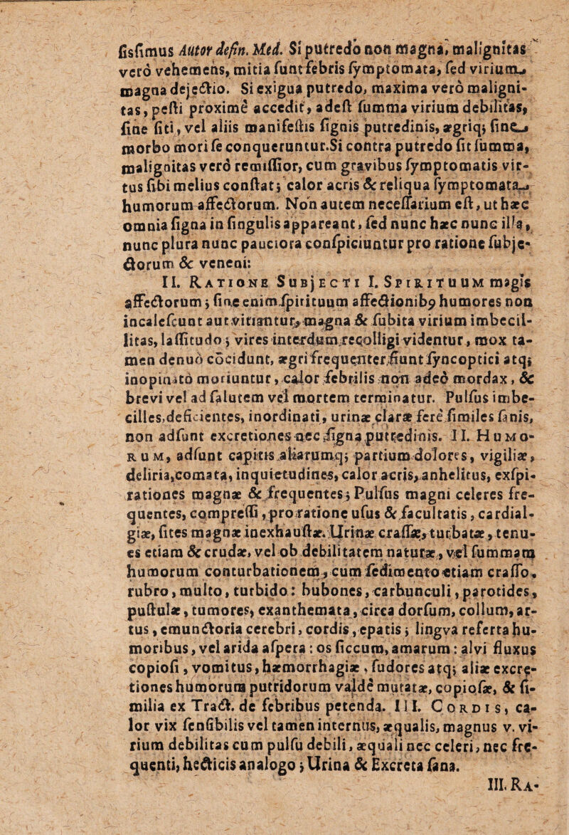 fisfimus Autor defln. Utd. Si putredo non fltegna^malignitas vero vehemens, mitia funt febris fymptomata, fed viriunu magna deje&io. Si exigua putredo, maxima vero maligni¬ tas, pefli proxime accedit , adcft fumma virium debilitas, fine fiti, vel aliis manifeihs fignis putredinis,aegriqjfinC-j morbo mori fe conqueruntur.Si contra putredo fit fumroa, tnaligaitas verd retniffior, cum gravibus fymptomatis vir¬ tus fibi melius confiat j calor acris & reliqua fymptomata^ humorum affe&orum. Non autem neceffarium efi, ut haec omnia figna in finguiisappareant, fed nunc haec nunc ilia» nunc plura nunc pauciora conficiuntur pro ratione fubjc* florum Se veneni: II. R A T I O N E S U B j E C T I I. SflRlTUUM imgSS affe&orum j fine enim fpirituum affe&ionib^ humores non incalcfcunt aut vitiantur* magna & fubita virium imbecil¬ litas, lafiitudo 5 vires interdum re^oHigiyidentur , mox ta¬ men denuo cocidunt, segrifrequeiiterifiuntiyncoptici atqi inopinato moriuntur j caior febrilis nqn aded mordax, Sc brevi ve! ad fiilutem vei mortem terminatur. Pulfiis imbe¬ cilles,deficientes, inordinati, urinae clar* fere fimiles finis, non adfunt excretiones nec figna,putredinis. II. Humo¬ rum, adfunt capitis .aliarumqj partium dolores, vigiliae, deliria,comata, inquietndines, calor acris, anhelitus, exfpi- rationes magnae Sc frequentes> PuTfus magni celeres fre¬ quentes, comprefii ,-probatione ufus Sc facultatis, cardial- giae, fites magnae inexhaufiae. Urinae craiTae, turbatae, tenu¬ es etiam Se crudae, vel ob debilitatem naturae, vd fummana h uno orum conturbationem, cumfediroemoetiarri craflb. rubro, multo, turbido: bubones, carbunculi, parotides, pufiular, tumores, exanthemata, circa dorfum, collum, ar¬ tus , emundor i a cerebri, cordis, epatis * lingva referta hu¬ moribus , vei arida afpera: os ficcuro, amarum: alvi fluxus copiofi , vomitus,haemorrhagiae ,fudoresatqi aliae excr$- tioneshdmorura putridorum valde mutatae, copiolae, Sc fi- milia ex Tra<fi. de febribus petenda. II I. Cordis, ca¬ lor vix fenGbilis vel tamen internus, aequalis, magnus v. vi¬ rium debilitas cum pulfu debili, aequali nec celeri, nec fre¬ quenti, heflicis analogo > Urina Sc Excreta (ana. III. Ra-
