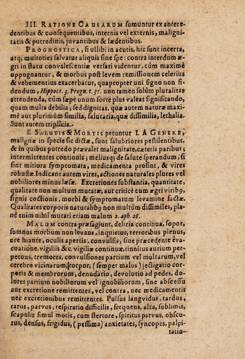 , a v;'--. . ■■■_ t,;. - - ; ; - ; ,/ v I-II. Ratione Ca usarum famunturex antece¬ dentibus & confequentibus, internis vel externis, maligni¬ tatis & putredinis, juvantibus & laedentibus. Prognostica,fi ulhbi in acutis, hic funt incerta, atq* multoties falvatur aliquis fine Ipe: contra interdum ae¬ gri in flatu convalcfccntiae verfari videntur,cum maxime oppugnantur, St morbus poft levem remiffionem celerius Se vehementius exacerbatur, quapropter uni fignonon fi* dendum, Hippoct.j, Vrogn: t.$r. non tamen folum pluralitas attendenda, cum farpe unum forte plus valfcat fignificando, quam multa debilia %<fcd dignitas, quae autem naturae maxi¬ me aut plurimumfimilia, falutaria,quae diflimilia, lcthalia* Sunt autem H 'SWi u rrslS* M o r t i $ petuntur I. A Gener E r malignae in (peclefic di&ae, funt falubriorespeftilentibus, Sc in quibus putredo praevalet malignitateiCaeteris paribus * intermittentes continuis$ mcliusq* de falute fperandum, fi fint mitiora lymptomata, medicamenta prefint, Sc vires robuftae.Indicantautem vires,adliones naturales pliires vel nobiiioresminuslaefae. Excretionesfubftancia, quantitate, qualitate non multum mutatae, aut critice cum aegri viribp, fignis codttonis, morbi&iymptomaturo levamine facfbr. Qualitates corporis naturaltbp non multum diflimiles, pla¬ ne enim nihil mutari etiam malum 2.apb.28* Malum contra praefigiunt, debria continua, fopor, fomnus morbum non levans ,-inqpietusVterroribus plenus, ore hiante, oculis apertis:, convuifis, fine praecedente eva- Cuatione, vigiliis &Ci'vigilj*coniihu*jtinbitus aurium per¬ petuus, tremores, convulfiones partium vel multarum,vel cerebro vicinarum,[torpor, (ftmper malus) jedigatio cor¬ poris Sc membrorum, denudatio, dcvolutio ad pedes, do¬ lores partium nobiliorum vel ignobiliorum, fine abfceffii aut excretione remittentes, vel contra, nec medicamentis nec excretionibu* remittentes. Puifus langvidus, tardus, rarus, parvus, refpiratio difficilis, frequens, alta, fublimis, fcapulis fimul motis, cum ftertore,fpirites parvus, obfcu- rus, denfus, frigidus, (peffima) anxietates, fyncopes, palpi- tatio®