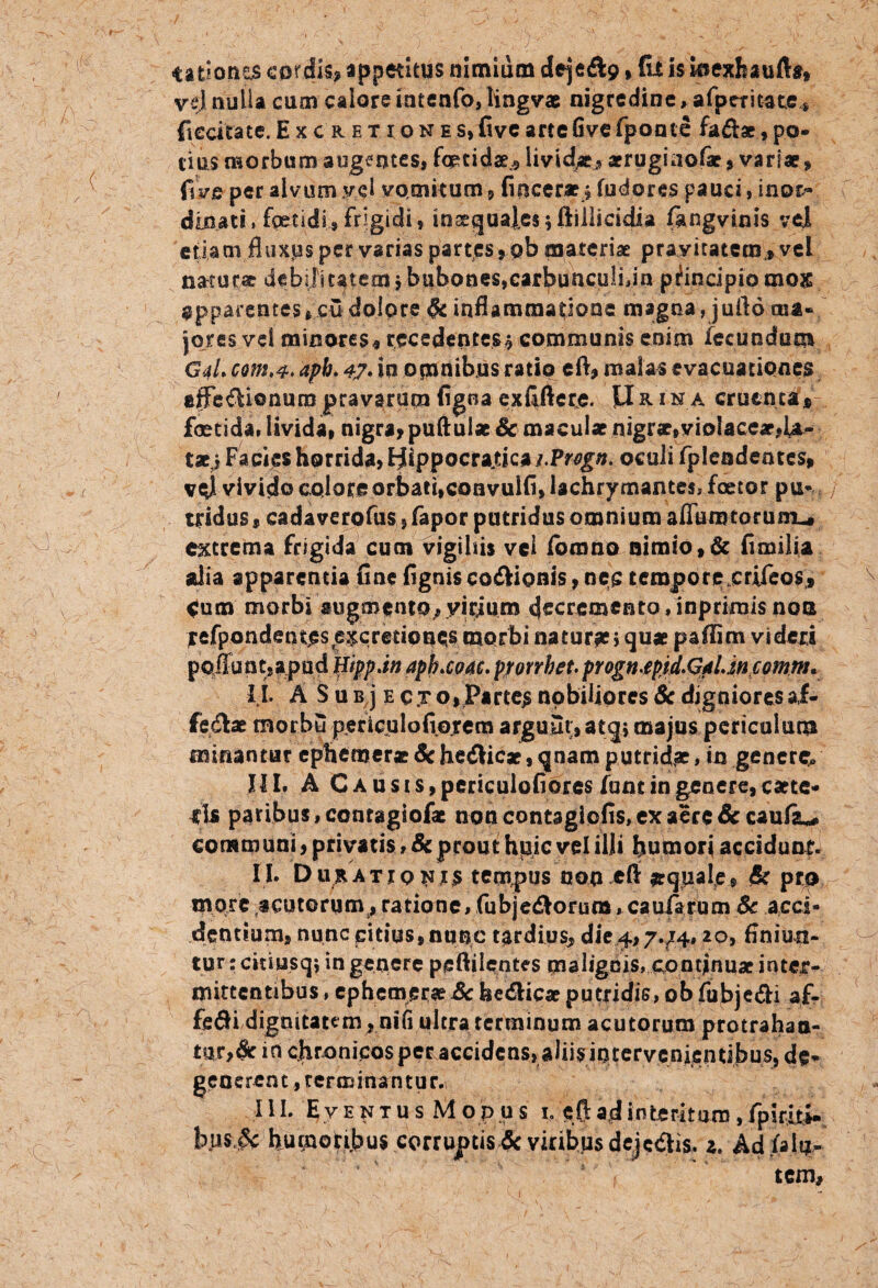 4at?onts cordis* «pp^titus nimium dejeft9»fu is kiexhaufta, vej nulla cum calore intenfo, lingvae nigredine, afperitate* fiecitate.Excrehones,fivearteOvefponte fa&ae,po¬ tius morbum augentes» foetidae^ livida arrugia©!*, variae, f\ vR per alvum vel vomitum 9 fvocer*_* fudores pauci , inor¬ dinati. fetidi, frigidi, inxguales;ftillicidia fangvinis vej. etiam fluxps per varias partes, pb materiae pravitatem , vel natura debilitatem $ bubones,carbunculijn principio mox apparentes *cu dolore & inflammatione magna, juflo ma¬ jores vel minores*recedentes $ communis enim fecundum G4L com.4. aph. 47. in omnibus ratio eft, malas evacuationes effe&ionura pravarum tigna cxfiftere. U&1 na cruenta* foetida, livida, nigra, puftulae & maculae nigrae,violaceae,U- taei Facies horrida, Hippocratica j.Prvgn. oculi fpieadeates, vql vivido colore orbati,convulfl, lachrymantes, foetor pu* / tridus» cadaverofus, fapor putridus omnium aflumtoruro* extrema frigida cum vigihis vei ibomo nimio, & fi milia alia apparentia fine figniscoftionis, nec tempore.crifeos, <um morbi sugmento^yirium »inpfiniis non fefpondent^s excretioues morbi natura?$qu* paflim videri poliunt; apud Hippjn aph.coac. pmrbet. progn^pid.GftLmcomm. I I. A S u b j e e jo, Partem nobiliores Sc djgnioresai- fcdiae morbu perioulofiojem argu£it;,atq; majus periculum minantur ephemer* Sc helicae, qnam putridae, in genere^ III. A Causis, periculofiorcs funt in genere, catte- fis paribus .conragiofae noncontagicfis.exaere&caufiu communi, privatis, Sc prout hpic vel illi humori accidunt. II. D ux a t 10 ni $ tempus non cfl aquale, Sc pro more acutorum, ratione, fubjedlorura, caularum Sc acci¬ dentium, nunc citius,nunc tardius, die4,7.^4,20, finiun¬ tur : citiusqi in genere peftiientes malignis, continuat inter¬ mittentibus , ephemer* Sc he&ic* putridis, ob fubje&i af- fe^i dignitatem , nili ultra rertninum acutorum protrahan¬ tur^ in chronicos per accidens, aliis intervenienubus, de¬ generent, terminantur. III. E v E N T u s M o p u s b eft ad interitum, fpiriti- bus,& humotijbus corruptis Sc viribus dejcdlis. z. Ad/alu¬ tem»