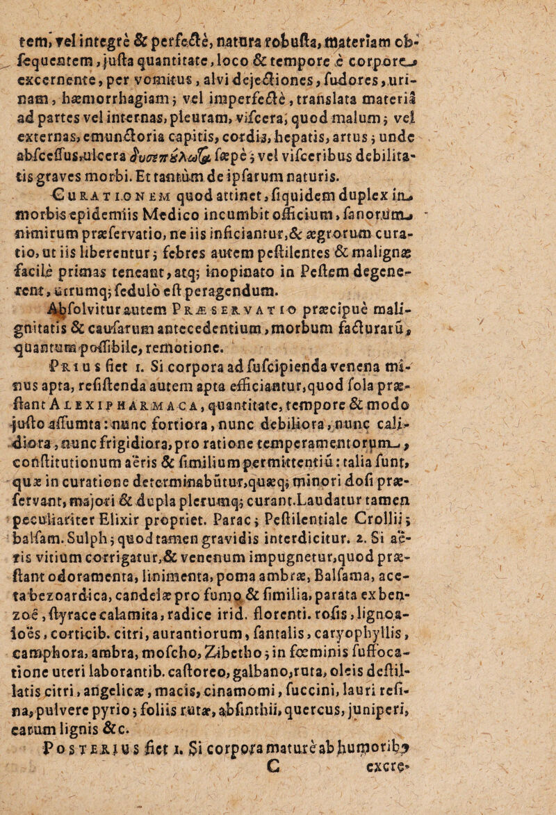 / terni rei integre & perfefle, natura roiufta, materiam cfe- .. fequentem, jufta quantitate, loco & tempore $ corporo excernente, per vomitui, alvi dejectiones, fudores,uri¬ nam, haemorrhagiam; vel imperfefle,translata materi! ai partes vel internas, pleuram, vifcera; quod malum; vel externas, emunfloria capitis, cordis, hepatis, artus; unde aWccffuSsUkera $v&7r&AJ(& fepe; vel vifceribus debilita- iis graves morbi. Et tantum de ipfarum naturis. Eue,at i-O k e m quod attinet, fiquidem duplex itu morbis epidemiis Medico incumbit officium, fanorum-» nimirum praefervatio, ite iis inficianrut}& aegrorum curar tio, ut iis liberentur; febres autem pcftilcntes & maligna facile primas teneant, atq; inopinato in Pellem degene- irent, wtrumq; fedulo eft peragendum. 4^folvitur autem Pk^servat t o praecipue mali¬ gnitatis &caufaftimantecedentium,morbum fadturaru* ^tiantumpoffibile, remotione. Pri u s fiet i. Si corpora adfufeipienda venena mi¬ nus apta, refiftenda autem apta efficiantur,quod fola pro¬ flant A nxiPHARMACA, quantitate, tempore & modo juftoaffumta:nuncfortiora,nunc debiliora,nunc cali¬ diora ,nunc frigidiora, pro ratione t em peram en t o r u m-,, eohflitutionum aeris & fimiliumpermktcntiu: talia funt» quae in curatione determinabutu^quseq; minori dofi prae¬ fer vant, majori & dupla plerumq; curant.Laudatur tamen peculiariter Elixir propriet. Parac; Peftilcntiale Grollii > baifam. Sulph; quod tamen gravidis interdicitur. 2. Si ac¬ tis vitium corrigatur,& venenum impugnetur,quod prae- flant odoramenta, linimenta, poma ambrae, Balfama, ace¬ ta bezoardica, candelae pro fumo & fimilia, parata exben- zoe,ftyracecaiamita,radice irid. florenti, tofis, lignea- lo es, corticib. citri, aurantiorum, fantalis, caryo phy Ilis, camphora, ambra, mofcho, Zibctho; in feminis fuffoca- tione uteri laborantib. caftoreo, galbano,ruta, oleis defiil- latis citri, angelicae, macis, cinamomi, fuccini, lauri refi- n a, pulvere pyrio; foliis rutar, ajbfinthii, quercus, juniperi, carum lignis &c. Posterjus fiet h Si corppiamatureabfiuiporib^ C cxcre*