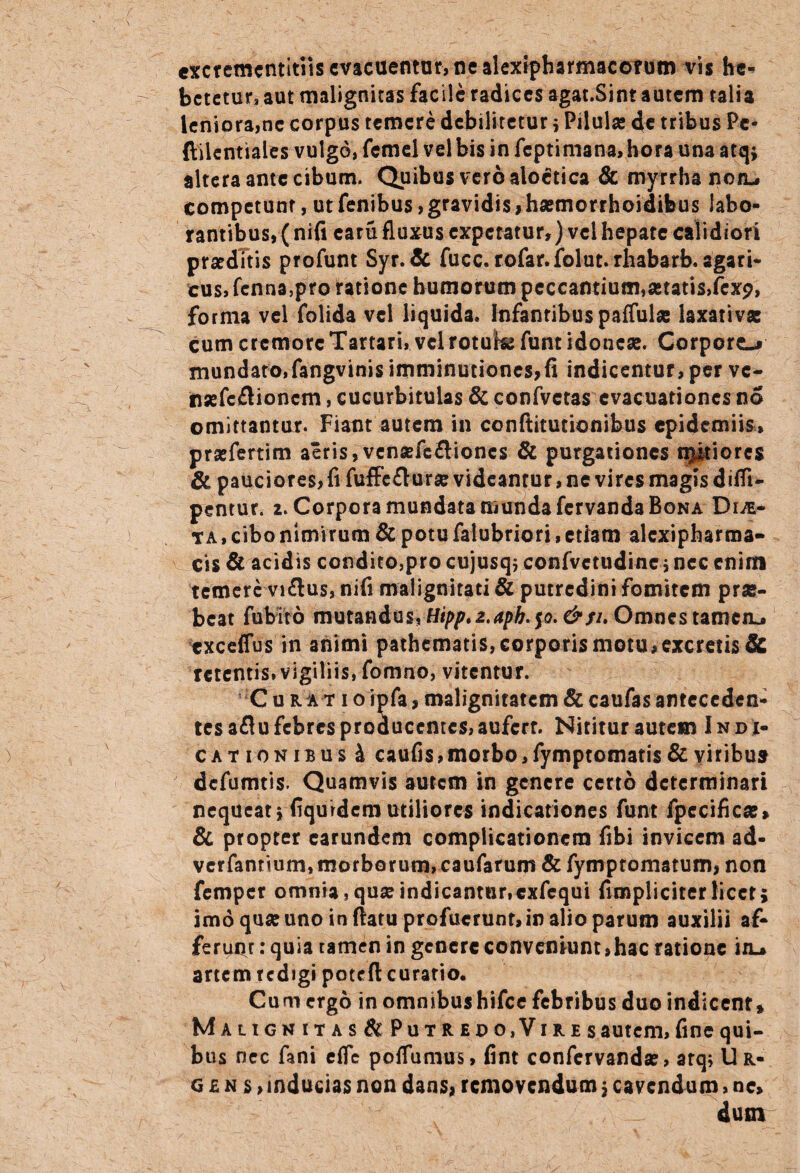 exctcmcntitiis evacuemur, ne alexipharmacofum vis he¬ betetur, aut malignitas facile radices agat.Sint autem talia leniora,ne corpus temere debilitetur ; Pilulae de tribus Pe- ftilentiales vulgo, femel vel bis in feptimana, hora una atq; altera ante cibum. Quibus vero aloctica & myrrha notu competunt, ut fenibus, gravidis,haemorrhoidifcus labo¬ rantibus, (nifi earu fluxus expetatur,) vel hepate calidiori praeditis profunt Syr.dc fucc. rofar.folut.rhabarb. agari- cus, fenna,pro ratione humorum peccantium,astatis,(exp, forma vel folida vel liquida. Infantibus pallulae laxativae cum cremore Tartari, vel rotuh? funt idoneae. Corporo mundato,fangvinis imminutiones,fi indicentur, per ve- naefeflionem, cucurbitulas & confvctas evacuationes no omittantur. Fiant autem in conftitutionibus epidemiis, prsefertim aeris,venaefefliones & purgationes npiores & pauciores, fi fuffe&urae videantur, ne vires magis dilfi- pentur. 2. Corpora mundata munda fervanda Bona DijE- ta , cibo nimirum & potu falubriori, etiam alcxipharma- Cis & acidis condito,pro cujusq; confvctudine, nec enim temere vnftus, nifi malignitati & putredini fomitem pr«- bcat fubito mutandus, Htpp.z.aph.^o.&$u Omnes tameiu exceffus in animi pathematis, corporis motu,excretis & retentis, vigiliis, fomno, vitentur. Curatio ipfa, malignitatem & caufas anteceden¬ tes aflu febres producentes, aufert. Nititur autem Indi- cationibus4 caufis,morbo,fymptomatis&viribuar defumtis. Quamvis autem in genere certo determinari nequeat j fiqurdcm utiliores indicationes funt fpccifica?» & propter carundem complicationem fibi invicem ad- verfantium, morborum, caufarum & fymptomatum, non femper omnia,quseindicantur,exfcqui {impliciterlicet; imo qua: uno in (latu profuerunt, in alio parum auxilii af¬ ferunt •* quia tamen in genere conveniunt»hac ratione iiL* artem redigi poteft curatio. Cum ergo in omnibushifce febribus duo indicent* Malignitas & Putredo,Vires autem, fine qui¬ bus nec fani efle poffumus, fint confervand», arq; Ur¬ gens, inducias non dans, removendum $ cavendum, ne> dum