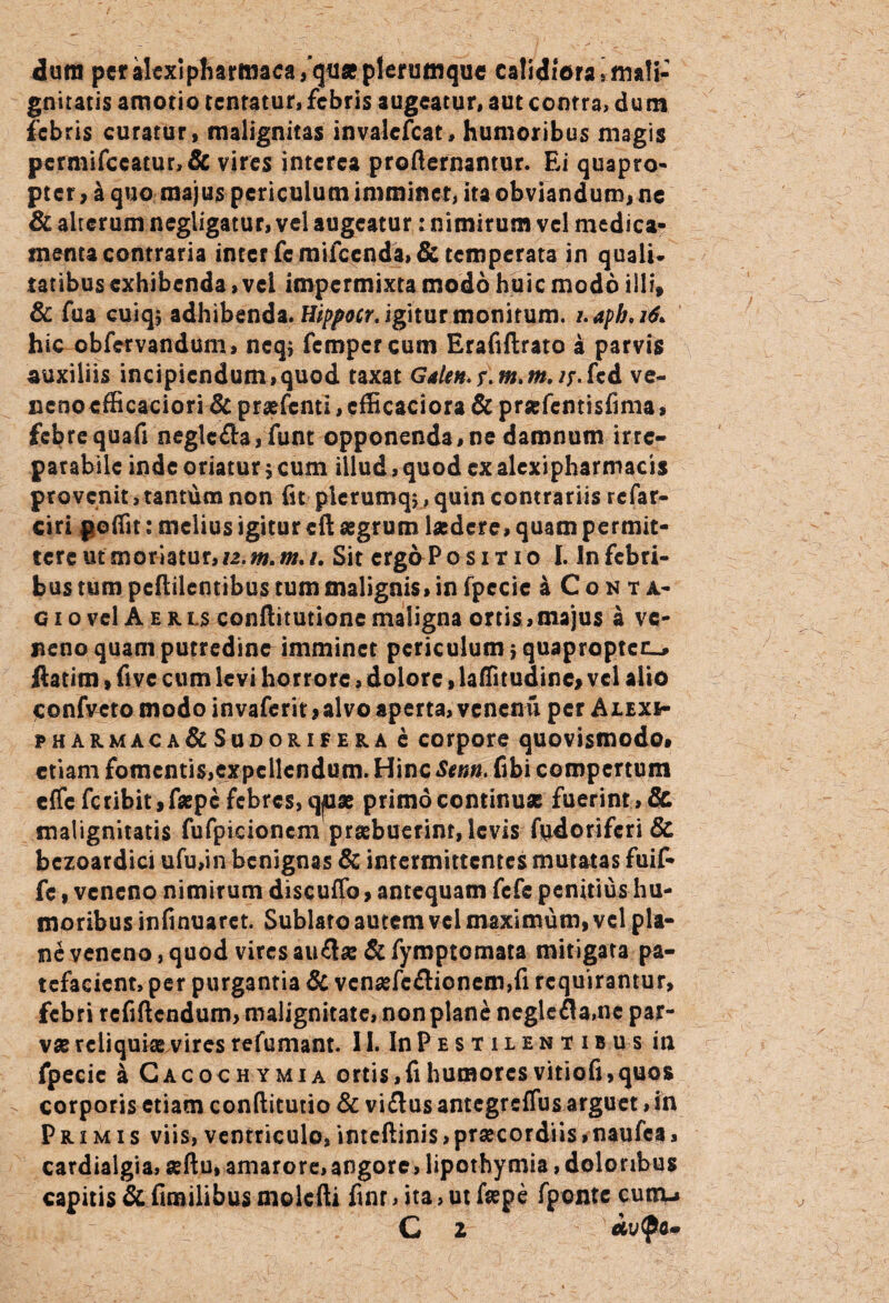 dum per alexipharmaea/quse plerumque calidiora,mali¬ gnitatis amotio tcnratur, febris augeatur, aut contra, dum febris curatur, malignitas invalescat, humoribus magis permifccacur,& vires interea profternamur. Ei quapro¬ pter, a quo majus periculum imminet, ita obviandum, ne & alterum negligatur, vel augeatur: nimirum vel medica¬ menta contraria inter fe mifccnda, & temperata in quali¬ tatibus exhibenda, vei impermixta modo huic modo illi, & fua cuiqj adhibenda. Hippocr. igitur monitum, i.aph.ifa hic obfervandum, neqj fempcrcum Erafiftrato a parvis auxiliis incipiendum,quod taxat Galen.r.m,m.fcd ve- ncriocfficaciori &praffcnti,cfficaciora&pr«fcntisfima, febrequafi neglc<fta, funt opponenda,ne damnum irre¬ parabile inde oriatur \ cum illud, quod ex alexipharmacis provenit, tantum non fit pierumq;, quin contrariis refar- ciri poffit: melius igitur cft aegrum laedere, quam permit¬ tere ut moriatur, n.m.m.i. Sit crgaPo sitio I. In febri¬ bus tum pcftiicntibus tum malignis, in fpccic a Conta¬ gi o vel A e r u conftitutione maligna ortis, majus a ve¬ neno quam putredino imminet periculum } quapropter ftatim»five cum levi horrore, dolore, laffitudine, vel alio confvcto modo invaferit, alvo aperta, venenu per ALixir pharmaca&Sudorifera e corpore quovismodo» etiam fomentis,expellendum. Hinc Sem* fibi compertum effcfctibit,faepc febres, qjuae primo continuae fuerint , & malignitatis fufpicionem praebuerint, levis fpdoriferi & bczoardici ufu,in benignas & intermittentes mutatas fuif- fe, veneno nimirum discuffo, antequam fefe penitius hu¬ moribus infinuarct. Sublato autem vel maximum, vel pla¬ ne veneno, quod vires au£lae&fymptomata mitigata pa¬ tefacient, per purgantia & vcnsefc£tionem,fi requirantur, febri rcfiftcndum, malignitate, non plane neglefla.nc par¬ vas reliquiae vires refumant. II. In Pe s t i l en t i b u s in fpecic a Cacochymia ortis, fi humores vitiofi, quos corporis etiam conftitutio & vi£lus antegreffus arguet, in Primis viis, ventriculo,inteftinis,praecordiis,naufca, cardialgia, seftu, amarore, angore, lipothymia, doloribus capitis & fimilibus molefti finr* ita, ut faepe fponte cum-» C z etvtya»